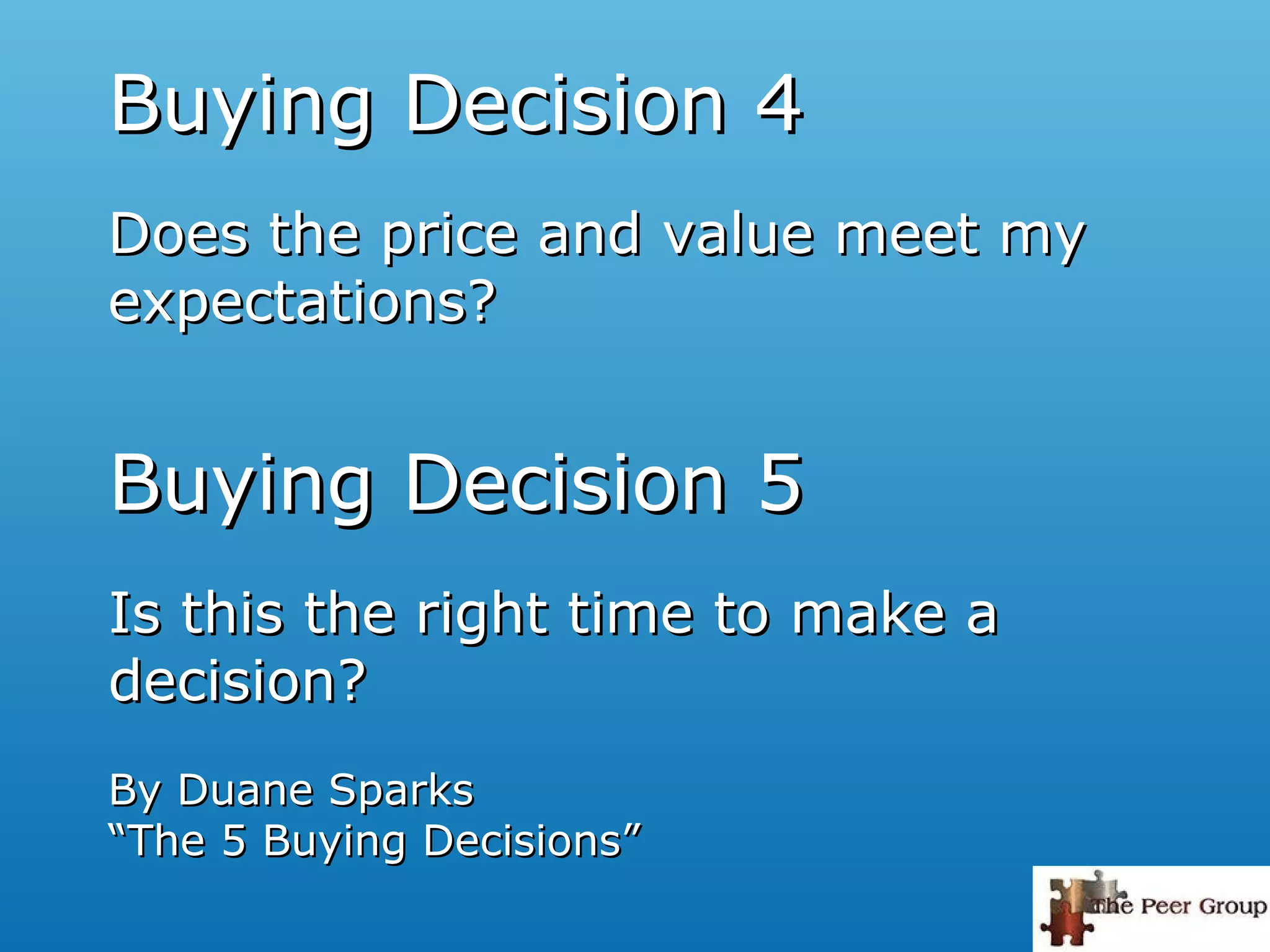 Buying Decision 5Buying Decision 5
Is this the right time to make aIs this the right time to make a
decision?decision?
By Duane SparksBy Duane Sparks
“The 5 Buying Decisions”“The 5 Buying Decisions”
Buying Decision 4Buying Decision 4
Does the price and value meet myDoes the price and value meet my
expectations?expectations?
 