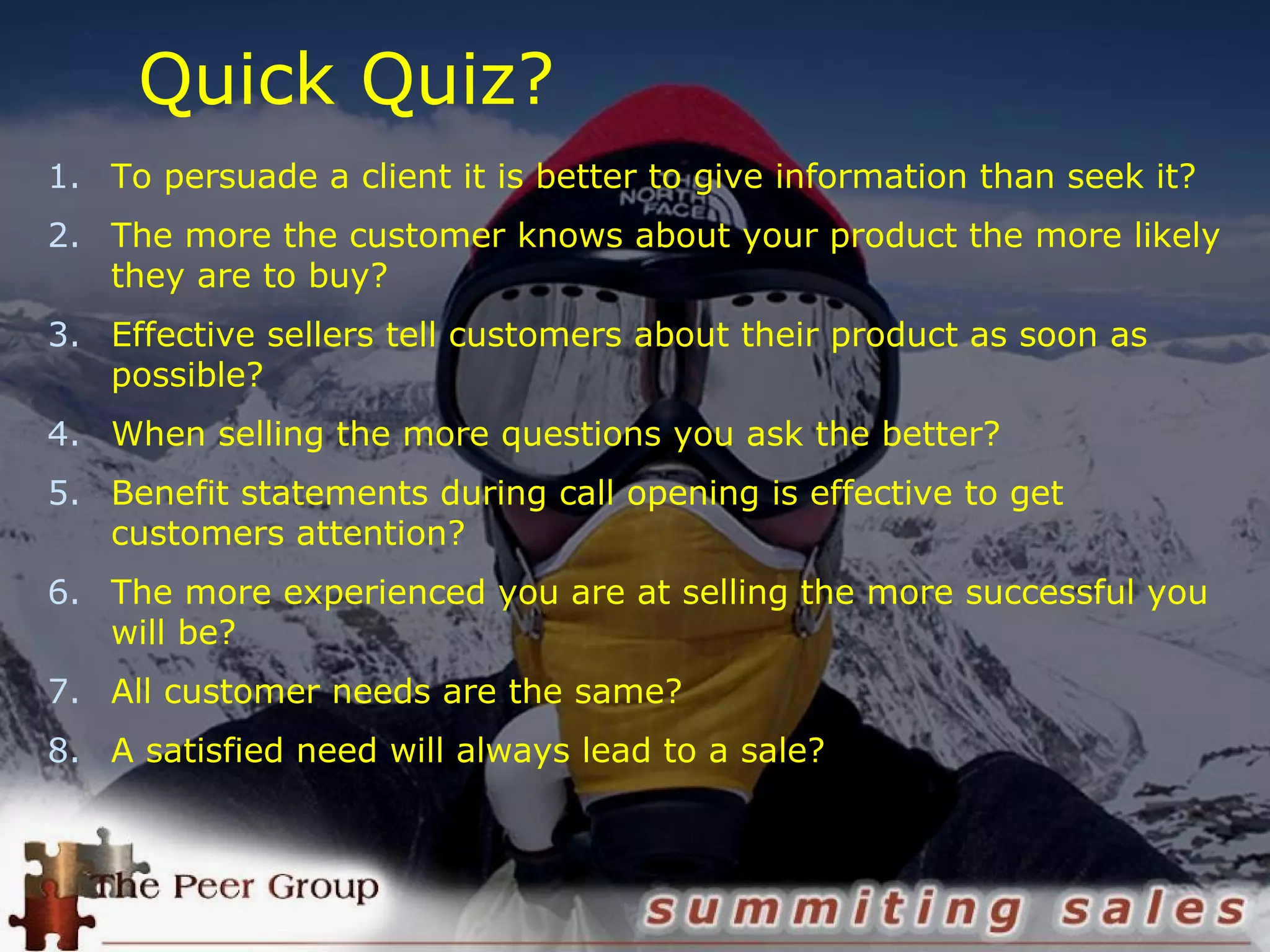 Quick Quiz?
1. To persuade a client it is better to give information than seek it?
2. The more the customer knows about your product the more likely
they are to buy?
3. Effective sellers tell customers about their product as soon as
possible?
4. When selling the more questions you ask the better?
5. Benefit statements during call opening is effective to get
customers attention?
6. The more experienced you are at selling the more successful you
will be?
7. All customer needs are the same?
8. A satisfied need will always lead to a sale?
 