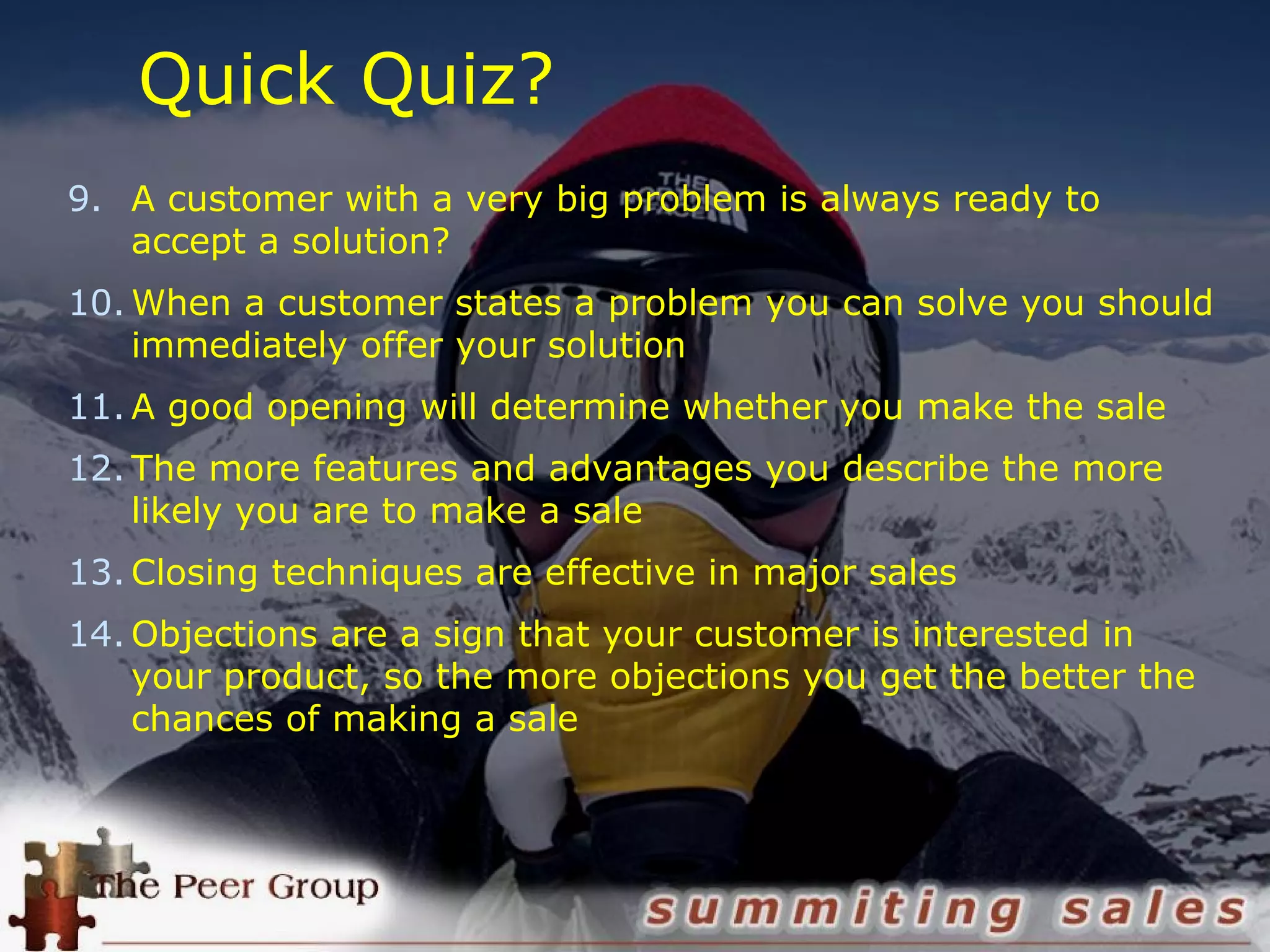 Quick Quiz?
9. A customer with a very big problem is always ready to
accept a solution?
10. When a customer states a problem you can solve you should
immediately offer your solution
11. A good opening will determine whether you make the sale
12. The more features and advantages you describe the more
likely you are to make a sale
13. Closing techniques are effective in major sales
14. Objections are a sign that your customer is interested in
your product, so the more objections you get the better the
chances of making a sale
 