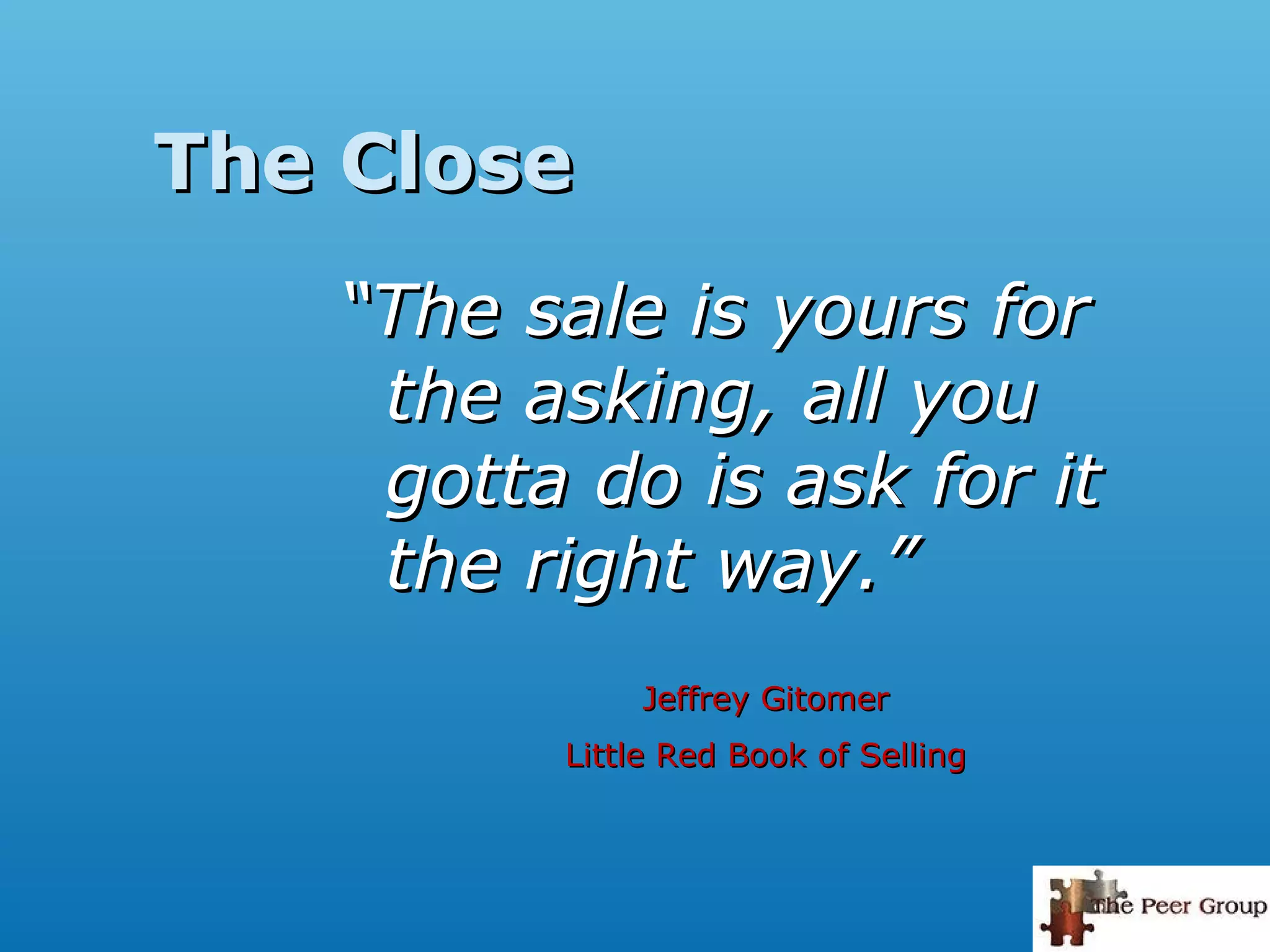 The CloseThe Close
““The sale is yours forThe sale is yours for
the asking, all youthe asking, all you
gotta do is ask for itgotta do is ask for it
the right way.”the right way.”
Jeffrey GitomerJeffrey Gitomer
Little Red Book of SellingLittle Red Book of Selling
 
