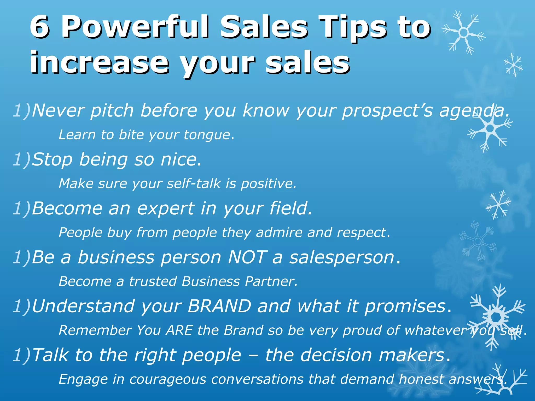 6 Powerful Sales Tips to6 Powerful Sales Tips to
increase your salesincrease your sales
1)Never pitch before you know your prospect’s agenda.
Learn to bite your tongue.
1)Stop being so nice.
Make sure your self-talk is positive.
1)Become an expert in your field.
People buy from people they admire and respect.
1)Be a business person NOT a salesperson.
Become a trusted Business Partner.
1)Understand your BRAND and what it promises.
Remember You ARE the Brand so be very proud of whatever you sell.
1)Talk to the right people – the decision makers.
Engage in courageous conversations that demand honest answers.
 