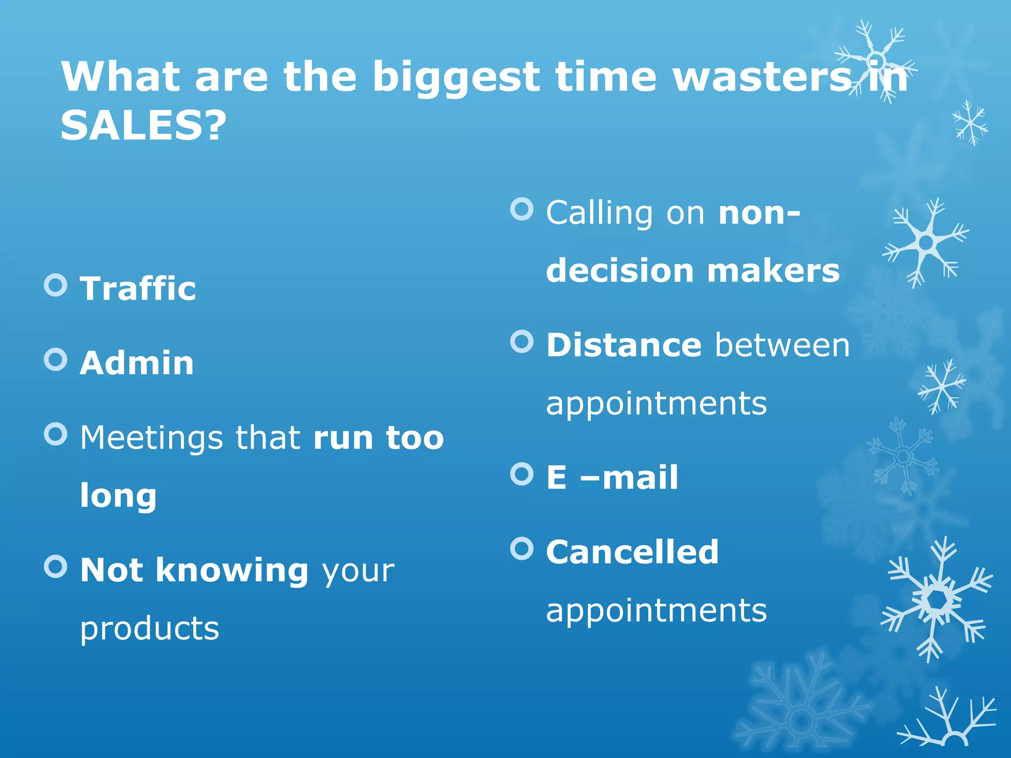 What are the biggest time wasters in
SALES?
 Traffic
 Admin
 Meetings that run too
long
 Not knowing your
products
 Calling on non-
decision makers
 Distance between
appointments
 E –mail
 Cancelled
appointments
 