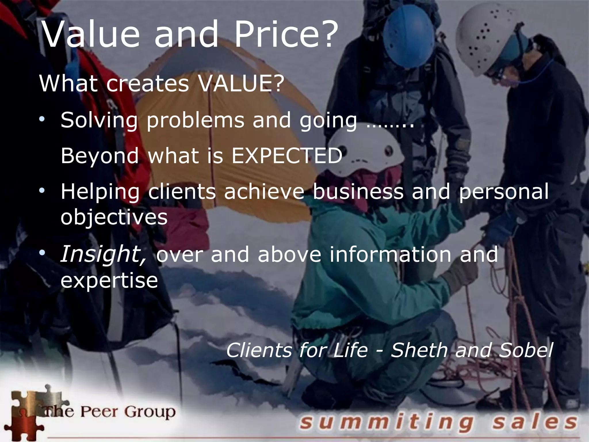 Value and Price?
What creates VALUE?
• Solving problems and going ……..
Beyond what is EXPECTED
• Helping clients achieve business and personal
objectives
• Insight, over and above information and
expertise
Clients for Life - Sheth and Sobel
 