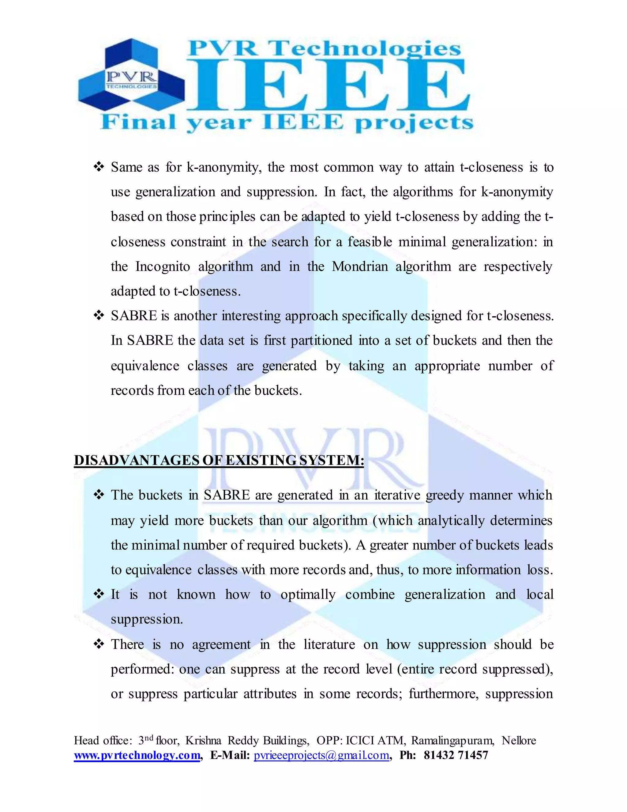 Head office: 3nd floor, Krishna Reddy Buildings, OPP: ICICI ATM, Ramalingapuram, Nellore
www.pvrtechnology.com, E-Mail: pvrieeeprojects@gmail.com, Ph: 81432 71457
 Same as for k-anonymity, the most common way to attain t-closeness is to
use generalization and suppression. In fact, the algorithms for k-anonymity
based on those principles can be adapted to yield t-closeness by adding the t-
closeness constraint in the search for a feasible minimal generalization: in
the Incognito algorithm and in the Mondrian algorithm are respectively
adapted to t-closeness.
 SABRE is another interesting approach specifically designed for t-closeness.
In SABRE the data set is first partitioned into a set of buckets and then the
equivalence classes are generated by taking an appropriate number of
records from each of the buckets.
DISADVANTAGES OF EXISTING SYSTEM:
 The buckets in SABRE are generated in an iterative greedy manner which
may yield more buckets than our algorithm (which analytically determines
the minimal number of required buckets). A greater number of buckets leads
to equivalence classes with more records and, thus, to more information loss.
 It is not known how to optimally combine generalization and local
suppression.
 There is no agreement in the literature on how suppression should be
performed: one can suppress at the record level (entire record suppressed),
or suppress particular attributes in some records; furthermore, suppression
 
