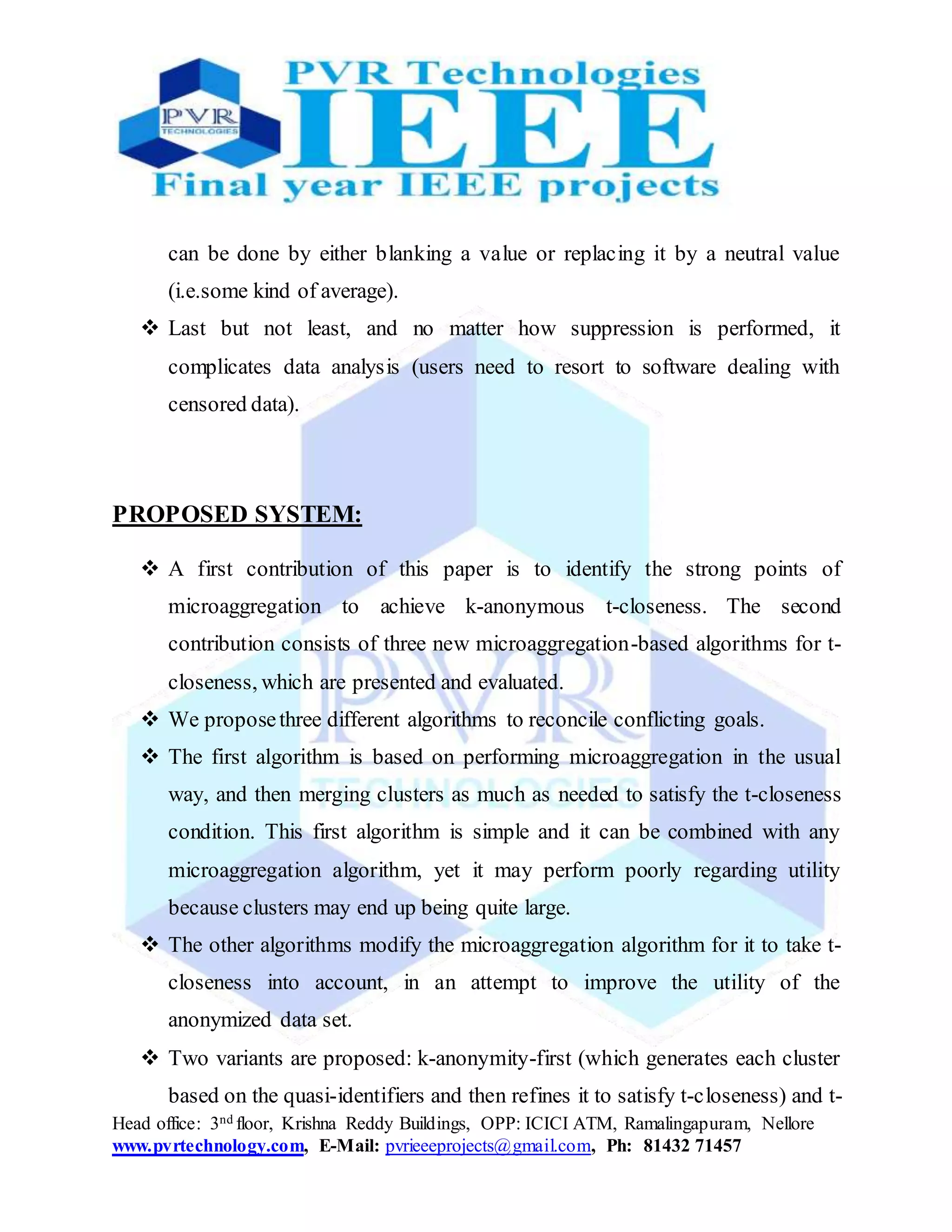 Head office: 3nd floor, Krishna Reddy Buildings, OPP: ICICI ATM, Ramalingapuram, Nellore
www.pvrtechnology.com, E-Mail: pvrieeeprojects@gmail.com, Ph: 81432 71457
can be done by either blanking a value or replacing it by a neutral value
(i.e.some kind of average).
 Last but not least, and no matter how suppression is performed, it
complicates data analysis (users need to resort to software dealing with
censored data).
PROPOSED SYSTEM:
 A first contribution of this paper is to identify the strong points of
microaggregation to achieve k-anonymous t-closeness. The second
contribution consists of three new microaggregation-based algorithms for t-
closeness, which are presented and evaluated.
 We proposethree different algorithms to reconcile conflicting goals.
 The first algorithm is based on performing microaggregation in the usual
way, and then merging clusters as much as needed to satisfy the t-closeness
condition. This first algorithm is simple and it can be combined with any
microaggregation algorithm, yet it may perform poorly regarding utility
because clusters may end up being quite large.
 The other algorithms modify the microaggregation algorithm for it to take t-
closeness into account, in an attempt to improve the utility of the
anonymized data set.
 Two variants are proposed: k-anonymity-first (which generates each cluster
based on the quasi-identifiers and then refines it to satisfy t-closeness) and t-
 
