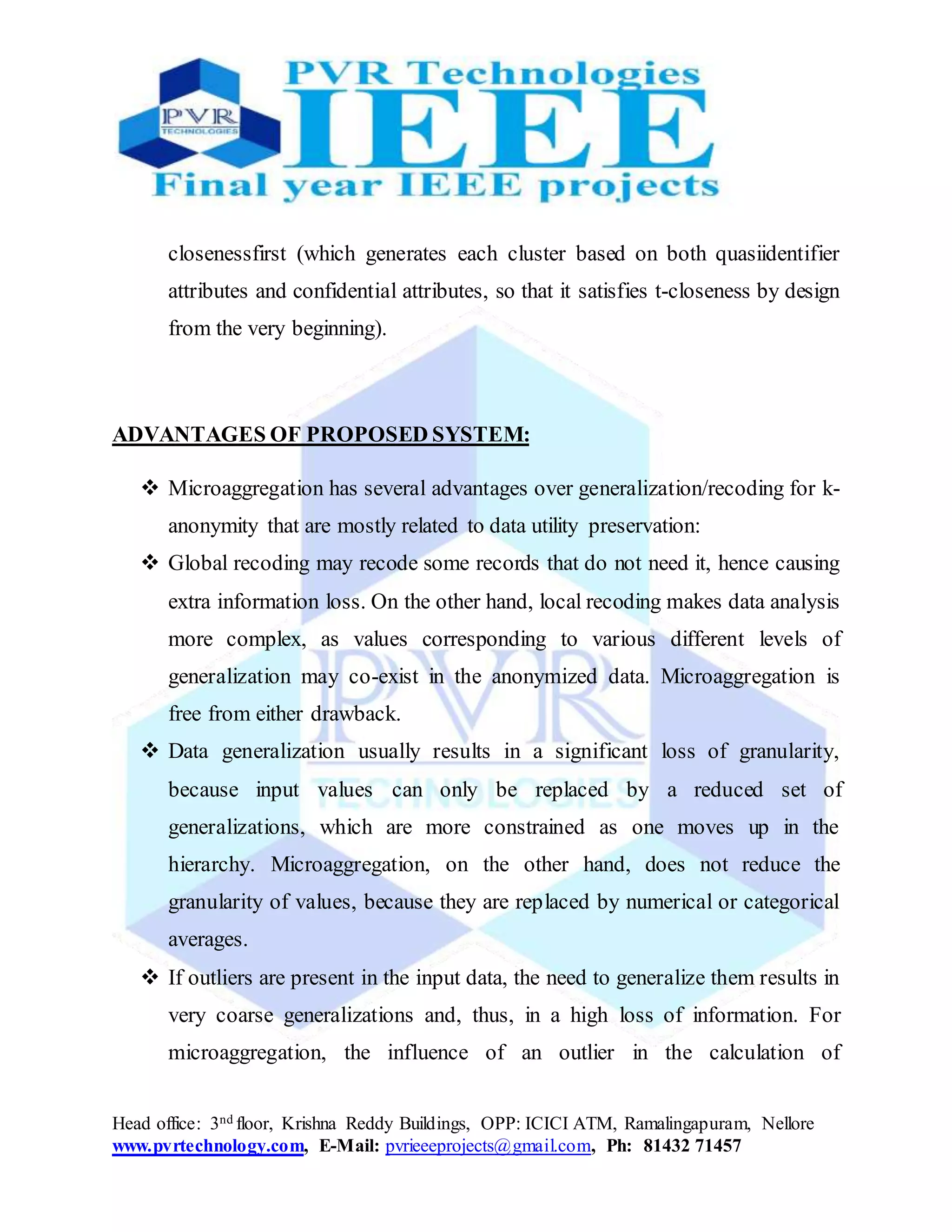Head office: 3nd floor, Krishna Reddy Buildings, OPP: ICICI ATM, Ramalingapuram, Nellore
www.pvrtechnology.com, E-Mail: pvrieeeprojects@gmail.com, Ph: 81432 71457
closenessfirst (which generates each cluster based on both quasiidentifier
attributes and confidential attributes, so that it satisfies t-closeness by design
from the very beginning).
ADVANTAGES OF PROPOSED SYSTEM:
 Microaggregation has several advantages over generalization/recoding for k-
anonymity that are mostly related to data utility preservation:
 Global recoding may recode some records that do not need it, hence causing
extra information loss. On the other hand, local recoding makes data analysis
more complex, as values corresponding to various different levels of
generalization may co-exist in the anonymized data. Microaggregation is
free from either drawback.
 Data generalization usually results in a significant loss of granularity,
because input values can only be replaced by a reduced set of
generalizations, which are more constrained as one moves up in the
hierarchy. Microaggregation, on the other hand, does not reduce the
granularity of values, because they are replaced by numerical or categorical
averages.
 If outliers are present in the input data, the need to generalize them results in
very coarse generalizations and, thus, in a high loss of information. For
microaggregation, the influence of an outlier in the calculation of
 