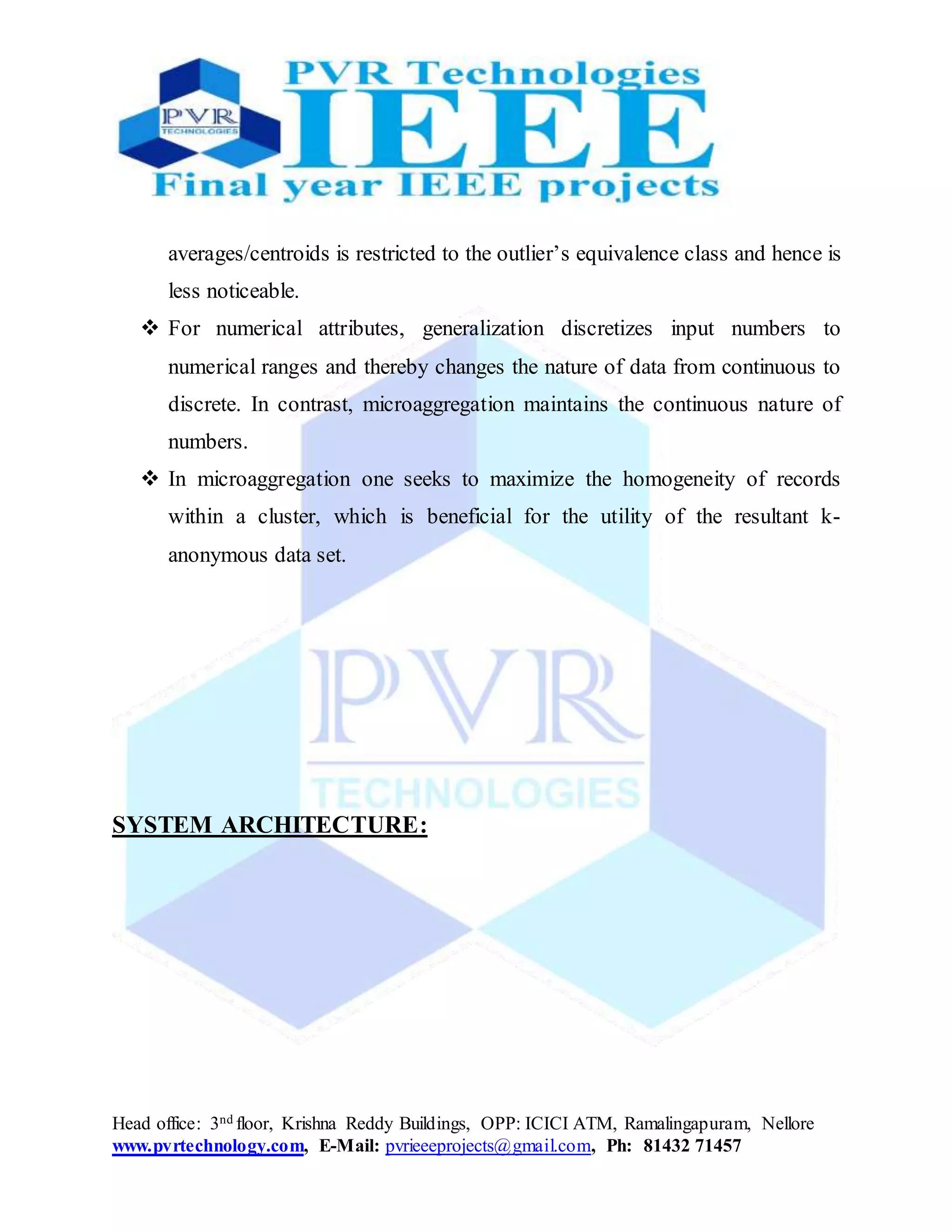 Head office: 3nd floor, Krishna Reddy Buildings, OPP: ICICI ATM, Ramalingapuram, Nellore
www.pvrtechnology.com, E-Mail: pvrieeeprojects@gmail.com, Ph: 81432 71457
averages/centroids is restricted to the outlier’s equivalence class and hence is
less noticeable.
 For numerical attributes, generalization discretizes input numbers to
numerical ranges and thereby changes the nature of data from continuous to
discrete. In contrast, microaggregation maintains the continuous nature of
numbers.
 In microaggregation one seeks to maximize the homogeneity of records
within a cluster, which is beneficial for the utility of the resultant k-
anonymous data set.
SYSTEM ARCHITECTURE:
 