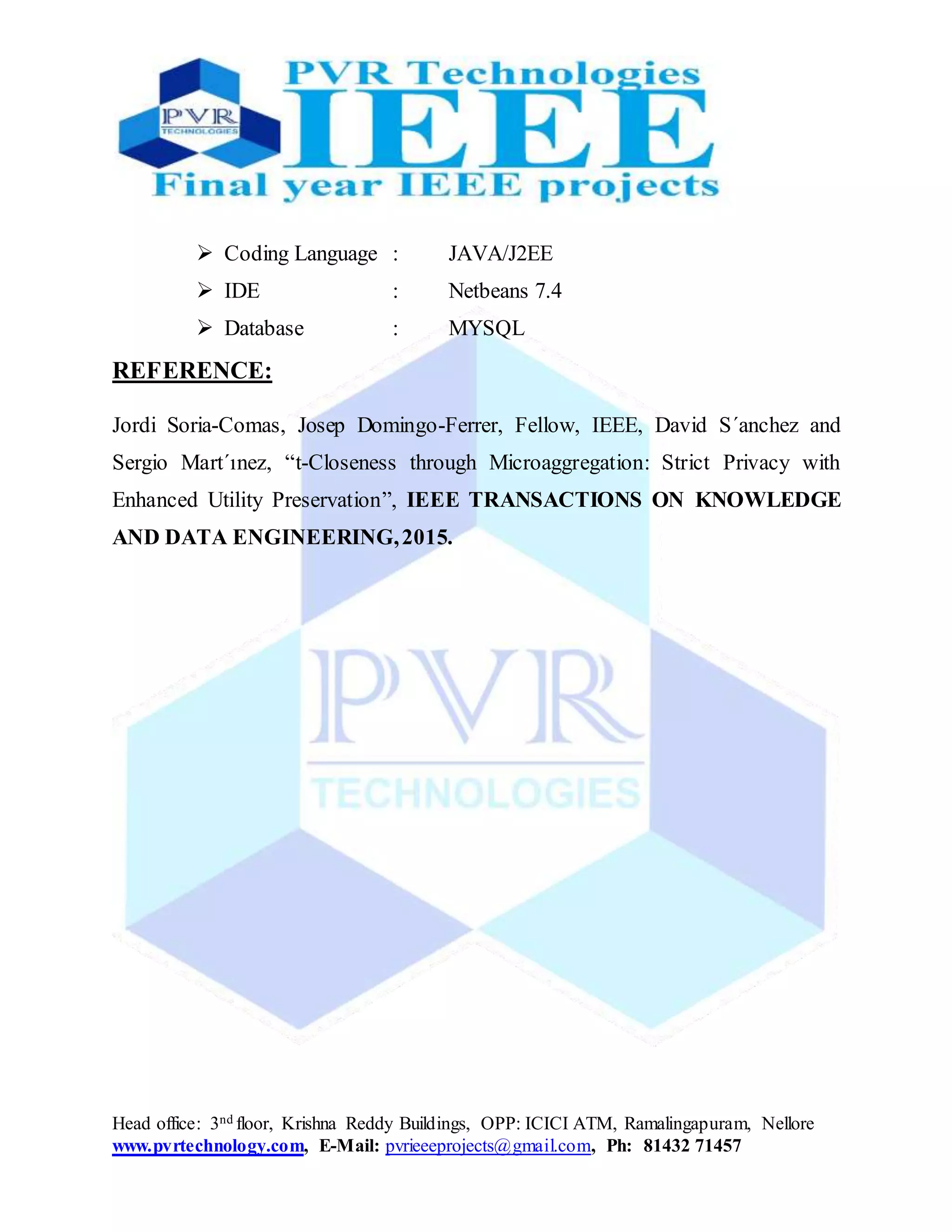 Head office: 3nd floor, Krishna Reddy Buildings, OPP: ICICI ATM, Ramalingapuram, Nellore
www.pvrtechnology.com, E-Mail: pvrieeeprojects@gmail.com, Ph: 81432 71457
 Coding Language : JAVA/J2EE
 IDE : Netbeans 7.4
 Database : MYSQL
REFERENCE:
Jordi Soria-Comas, Josep Domingo-Ferrer, Fellow, IEEE, David S´anchez and
Sergio Mart´ınez, “t-Closeness through Microaggregation: Strict Privacy with
Enhanced Utility Preservation”, IEEE TRANSACTIONS ON KNOWLEDGE
AND DATA ENGINEERING,2015.
 