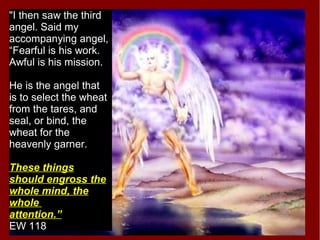 "I then saw the third
angel. Said my
accompanying angel,
“Fearful is his work.
Awful is his mission.
He is the angel that
is to select the wheat
from the tares, and
seal, or bind, the
wheat for the
heavenly garner.
These things
should engross the
whole mind, the
whole
attention.”
EW 118
 
