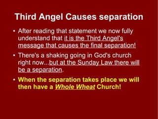 Third Angel Causes separation
● After reading that statement we now fully
understand that it is the Third Angel's
message that causes the final separation!
● There's a shaking going in God's church
right now...but at the Sunday Law there will
be a separation.
● When the separation takes place we will
then have a Whole Wheat Church!
 
