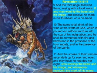 Revelation 14:9-11
9 And the third angel followed
them, saying with a loud voice, If
any man worship the beast and
his image, and receive his mark
in his forehead, or in his hand,
10 The same shall drink of the
wine of the wrath of God, which is
poured out without mixture into
the cup of his indignation; and he
shall be tormented with fire and
brimstone in the presence of the
holy angels, and in the presence
of the Lamb:
11 And the smoke of their torment
ascendeth up for ever and ever:
and they have no rest day nor
night, who worship the beast and
his image, and whosoever
receiveth the mark of his name.
 