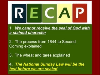 1. We cannot receive the seal of God with
a stained character
2. The process from 1844 to Second
Coming explained
3. The wheat and tares explained
4. The National Sunday Law will be the
test before we are sealed
 