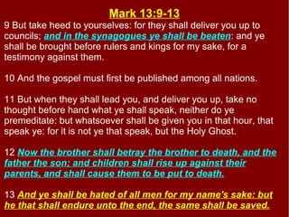 Mark 13:9-13
9 But take heed to yourselves: for they shall deliver you up to
councils; and in the synagogues ye shall be beaten: and ye
shall be brought before rulers and kings for my sake, for a
testimony against them.
10 And the gospel must first be published among all nations.
11 But when they shall lead you, and deliver you up, take no
thought before hand what ye shall speak, neither do ye
premeditate: but whatsoever shall be given you in that hour, that
speak ye: for it is not ye that speak, but the Holy Ghost.
12 Now the brother shall betray the brother to death, and the
father the son; and children shall rise up against their
parents, and shall cause them to be put to death.
13 And ye shall be hated of all men for my name's sake: but
he that shall endure unto the end, the same shall be saved.
 