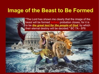 Image of the Beast to Be Formed
● "The Lord has shown me clearly that the image of the
beast will be formed before probation closes; for it is
to be the great test for the people of God, by which
their eternal destiny will be decided." BC 7A - 976
 