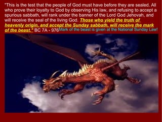 "This is the test that the people of God must have before they are sealed. All
who prove their loyalty to God by observing His law, and refusing to accept a
spurious sabbath, will rank under the banner of the Lord God Jehovah, and
will receive the seal of the living God. Those who yield the truth of
heavenly origin, and accept the Sunday sabbath, will receive the mark
of the beast." BC 7A - 976Mark of the beast is given at the National Sunday Law!
 