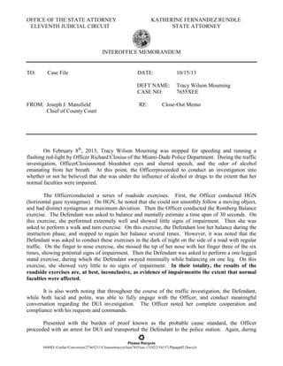 OFFICE OF THE STATE ATTORNEY
ELEVENTH JUDICIAL CIRCUIT

KATHERINE FERNANDEZ RUNDLE
STATE ATTORNEY

INTEROFFICE MEMORANDUM

TO:

Case File

10/15/13

DEFT NAME:
CASE NO:
FROM: Joseph J. Mansfield
Chief of County Court

DATE:

Tracy Wilson Mourning
7655XEE

RE:

Close-Out Memo

On February 8th, 2013, Tracy Wilson Mourning was stopped for speeding and running a
flashing red-light by Officer Richard Closius of the Miami-Dade Police Department. During the traffic
investigation, OfficerClosiusnoted bloodshot eyes and slurred speech, and the odor of alcohol
emanating from her breath. At this point, the Officerproceeded to conduct an investigation into
whether or not he believed that she was under the influence of alcohol or drugs to the extent that her
normal faculties were impaired.
The Officerconducted a series of roadside exercises. First, the Officer conducted HGN
(horizontal gaze nystagmus). On HGN, he noted that she could not smoothly follow a moving object,
and had distinct nystagmus at maximum deviation. Then the Officer conducted the Romberg Balance
exercise. The Defendant was asked to balance and mentally estimate a time span of 30 seconds. On
this exercise, she performed extremely well and showed little signs of impairment. Then she was
asked to perform a walk and turn exercise. On this exercise, the Defendant lost her balance during the
instruction phase, and stopped to regain her balance several times. However, it was noted that the
Defendant was asked to conduct these exercises in the dark of night on the side of a road with regular
traffic. On the finger to nose exercise, she missed the tip of her nose with her finger three of the six
times, showing potential signs of impairment. Then the Defendant was asked to perform a one-legged
stand exercise, during which the Defendant swayed minimally while balancing on one leg. On this
exercise, she showed very little to no signs of impairment. In their totality, the results of the
roadside exercises are, at best, inconclusive, as evidence of impairmentto the extent that normal
faculties were affected.
It is also worth noting that throughout the course of the traffic investigation, the Defendant,
while both lucid and polite, was able to fully engage with the Officer, and conduct meaningful
conversation regarding the DUI investigation. The Officer noted her complete cooperation and
compliance with his requests and commands.
Presented with the burden of proof known as the probable cause standard, the Officer
proceeded with an arrest for DUI and transported the Defendant to the police station. Again, during
Please Recycle
0449|D:ConfacConversion27465211Closeouttracywilson7655xee-131022154157-Phpapp02.Docx|A

 