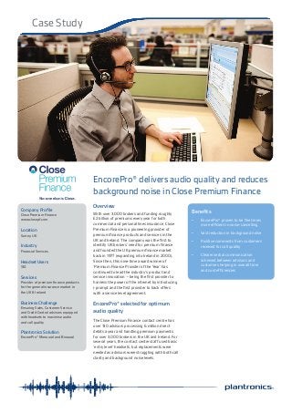 Case Study
Company Profile
Close Premium Finance
www.closepf.com
Location
Surrey, UK
Industry
Financial Services
Headset Users
130
Services
Provider of premium finance products
for the general insurance market in
the UK & Ireland
Business Challenge
Ensuring Sales, Customer Service
and Credit Control advisors equipped
with headsets to maximise audio
and call quality
Plantronics Solution
EncorePro® Monaural and Binaural
EncorePro® delivers audio quality and reduces
background noise in Close Premium Finance
Overview
With over 3,000 brokers and funding roughly
£2 billion of premiums every year for both
commercial and personal lines insurance, Close
Premium Finance is a pioneering provider of
premium finance products and services in the
UK and Ireland. The company was the first to
identify UK brokers’ need for premium finance
and founded the UK premium finance market
back in 1977 (expanding into Ireland in 2000).
Since then, this nine-time award winner of
‘Premium Finance Provider of the Year’ has
continued to lead the industry’s product and
service innovation – being the first provider to
harness the power of the internet by introducing
i-prompt and the first provider to back offers
with a service level agreement.
EncorePro® selected for optimum
audio quality
The Close Premium Finance contact centre has
over 130 advisors processing 6 million direct
debits a year and handling premium payments
for over 3,000 brokers in the UK and Ireland. For
several years, the contact centre staff used basic
‘entry level’ headsets, but replacements were
needed as advisors were struggling with both call
clarity and background noise levels.
Benefits
•	 EncorePro® proven to be five times
more efficient in noise-cancelling
•	 Vast reduction in background noise
•	 Positive comments from customers
received for call quality
•	 Clearer verbal communication
achieved between advisors and
customers helping in overall time
and cost efficiencies
 