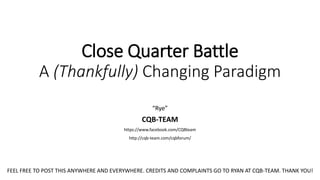 Close Quarter Battle
A (Thankfully) Changing Paradigm
“Rye”
CQB-TEAM
https://www.facebook.com/CQBteam
http://cqb-team.com/cqbforum/
FEEL FREE TO POST THIS ANYWHERE AND EVERYWHERE. CREDITS AND COMPLAINTS GO TO RYAN AT CQB-TEAM. THANK YOU!
 