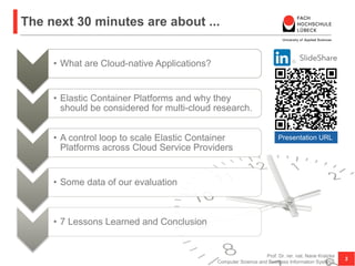 The next 30 minutes are about ...
• What are Cloud-native Applications?
• Elastic Container Platforms and why they
should be considered for multi-cloud research.
• A control loop to scale Elastic Container
Platforms across Cloud Service Providers
• Some data of our evaluation
• 7 Lessons Learned and Conclusion
Prof. Dr. rer. nat. Nane Kratzke
Computer Science and Business Information Systems
2
Presentation URL
Paper URL
 