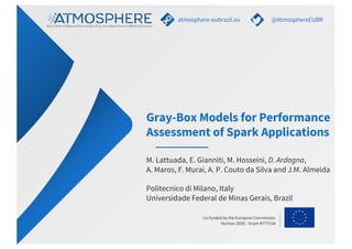 Co-funded by the European Commission
Horizon 2020 - Grant #777154
Gray-Box Models for Performance
Assessment of Spark Applications
atmosphere-eubrazil.eu @AtmosphereEUBR
M. Lattuada, E. Gianniti, M. Hosseini, D. Ardagna,
A. Maros, F. Murai, A. P. Couto da Silva and J.M. Almeida
Politecnico di Milano, Italy
Universidade Federal de Minas Gerais, Brazil
 