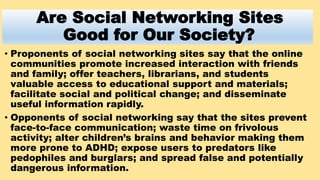 Are Social Networking Sites
Good for Our Society?
• Proponents of social networking sites say that the online
communities ...