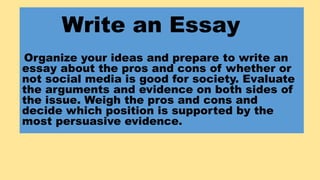 Write an Essay
Organize your ideas and prepare to write an
essay about the pros and cons of whether or
not social media is...