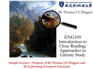 Dr Thomas J E Duggett




                                      ENG105
                                   Introduction to
                                   Close Reading:
                                   Approaches to
                                    Literary Study
Sample Lecture – Property of Dr Thomas J E Duggett and
          Xi’an Jiaotong-Liverpool University
 