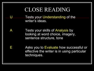 CLOSE READING
U   Tests your Understanding of the
    writer’s ideas.

A   Tests your skills of Analysis by
    looking at word choice, imagery,
    sentence structure, tone

E   Asks you to Evaluate how successful or
    effective the writer is in using particular
    techniques.
 