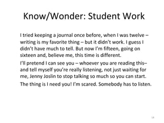 Know/Wonder: Student Work
I tried keeping a journal once before, when I was twelve –
writing is my favorite thing – but it didn’t work. I guess I
didn’t have much to tell. But now I’m fifteen, going on
sixteen and, believe me, this time is different.
I’ll pretend I can see you – whoever you are reading this–
and tell myself you’re really listening, not just waiting for
me, Jenny Joslin to stop talking so much so you can start.
The thing is I need you! I’m scared. Somebody has to listen.
14
 