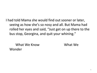 I had told Mama she would find out sooner or later,
seeing as how she’s so nosy and all. But Mama had
rolled her eyes and said, “Just get on up there to the
bus stop, Georgina, and quit your whining.”
What We Know What We
Wonder
9
 