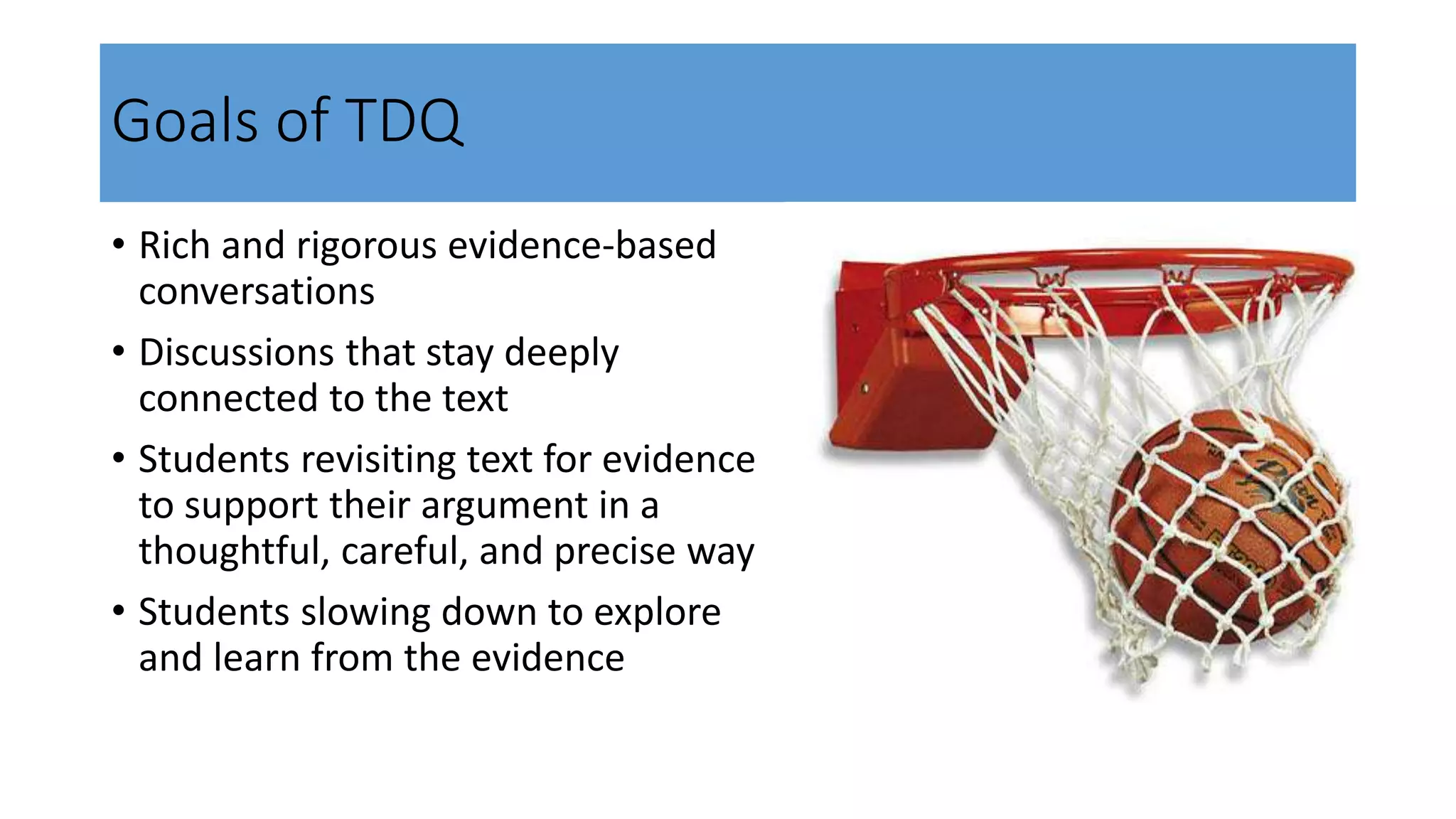 Goals of TDQ
• Rich and rigorous evidence-based
conversations
• Discussions that stay deeply
connected to the text
• Students revisiting text for evidence
to support their argument in a
thoughtful, careful, and precise way
• Students slowing down to explore
and learn from the evidence
 