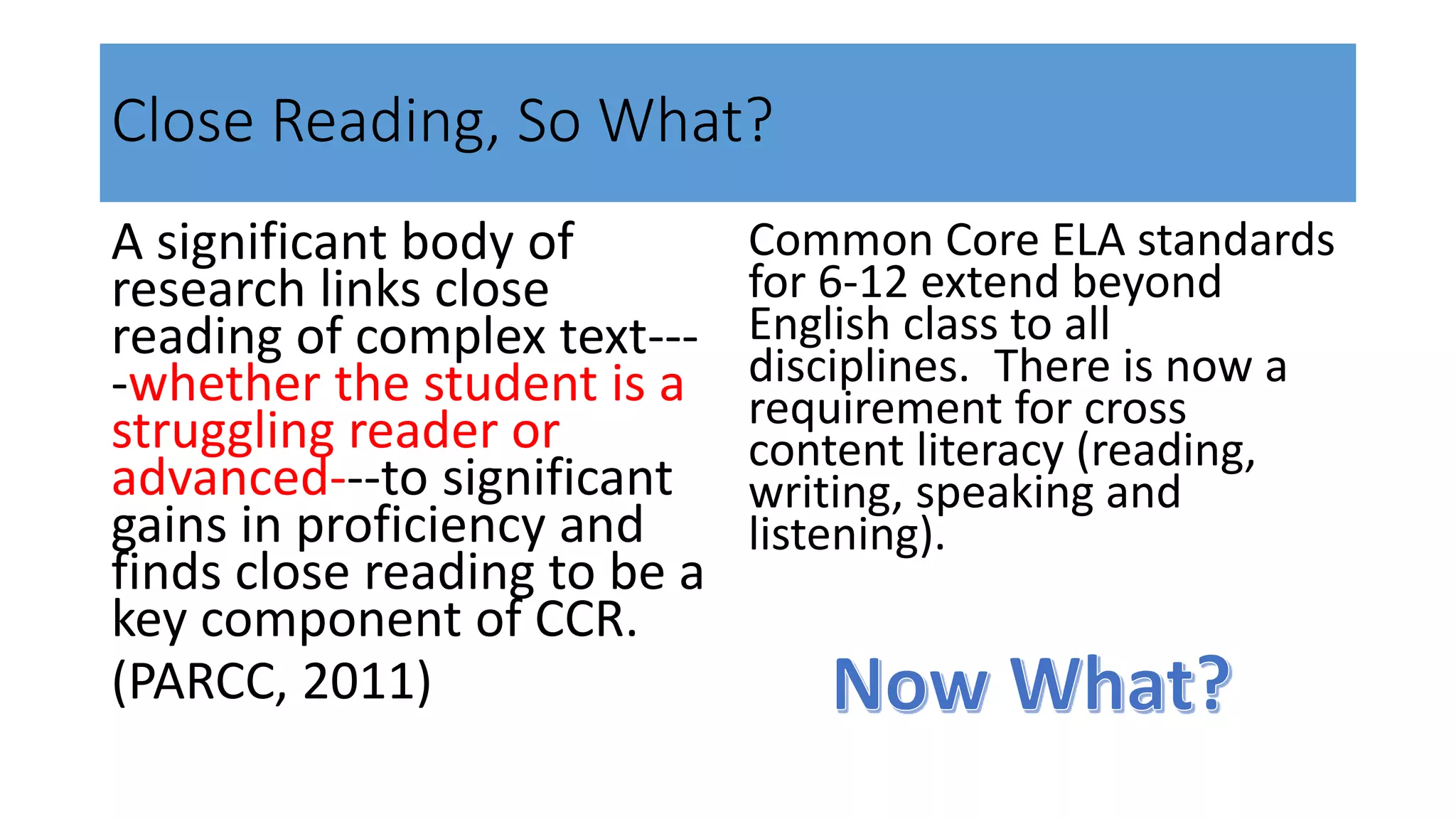 Close Reading, So What?
A significant body of
research links close
reading of complex text---
-whether the student is a
struggling reader or
advanced---to significant
gains in proficiency and
finds close reading to be a
key component of CCR.
(PARCC, 2011)
Common Core ELA standards
for 6-12 extend beyond
English class to all
disciplines. There is now a
requirement for cross
content literacy (reading,
writing, speaking and
listening).
 