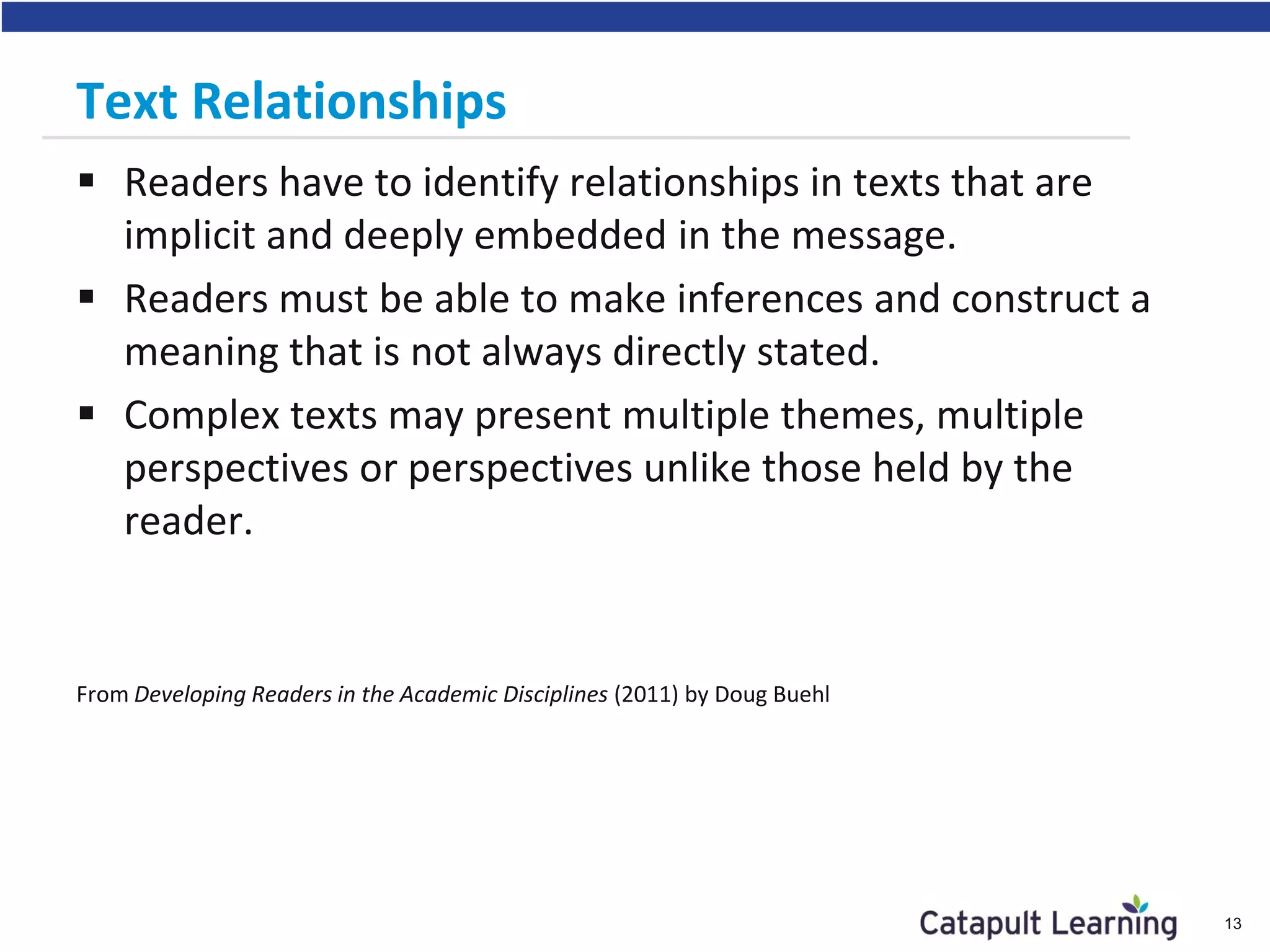 Text Relationships
 Readers have to identify relationships in texts that are
implicit and deeply embedded in the message.
 Readers must be able to make inferences and construct a
meaning that is not always directly stated.
 Complex texts may present multiple themes, multiple
perspectives or perspectives unlike those held by the
reader.
From Developing Readers in the Academic Disciplines (2011) by Doug Buehl
13
 