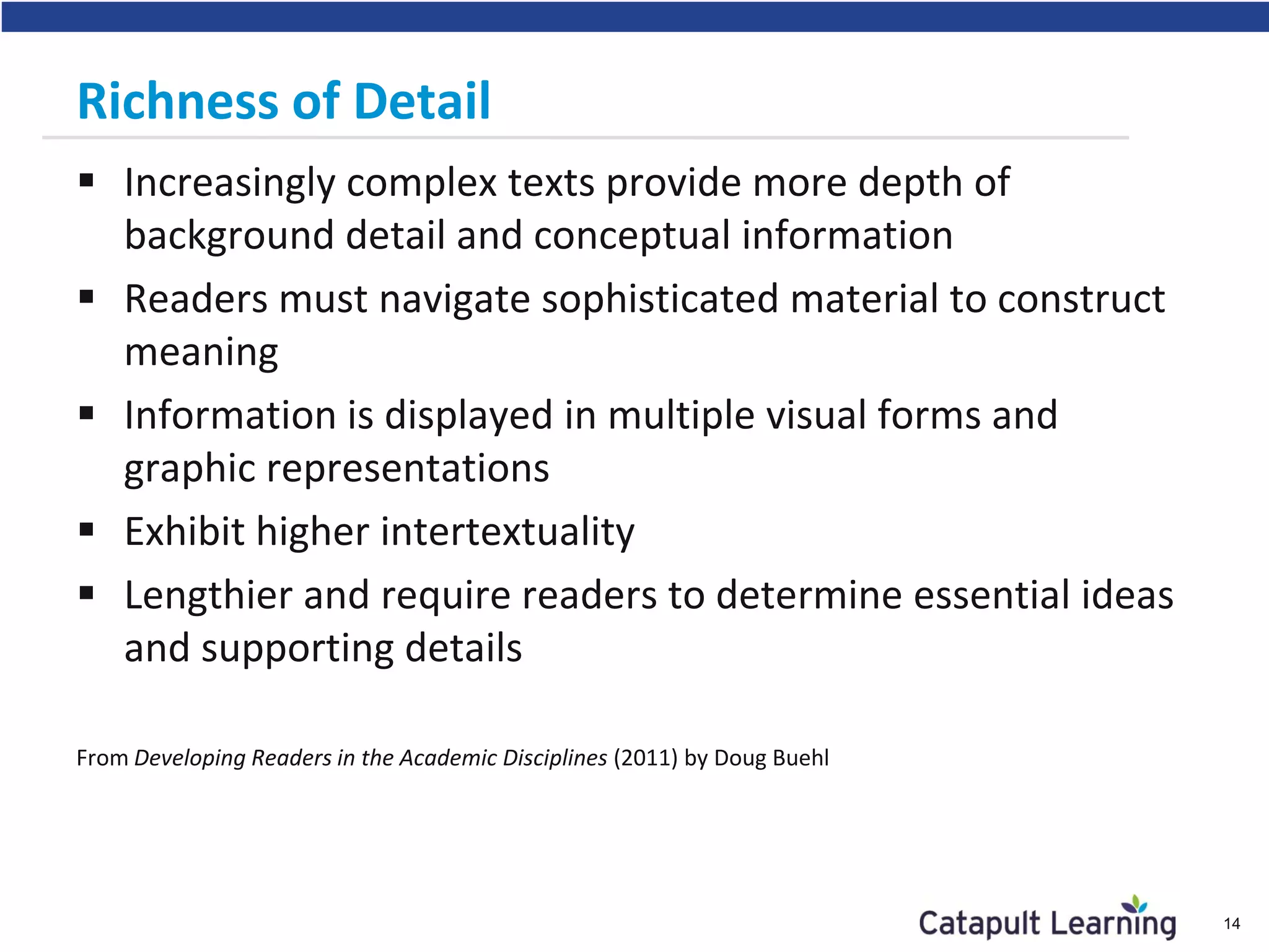 Richness of Detail
 Increasingly complex texts provide more depth of
background detail and conceptual information
 Readers must navigate sophisticated material to construct
meaning
 Information is displayed in multiple visual forms and
graphic representations
 Exhibit higher intertextuality
 Lengthier and require readers to determine essential ideas
and supporting details
From Developing Readers in the Academic Disciplines (2011) by Doug Buehl
14
 