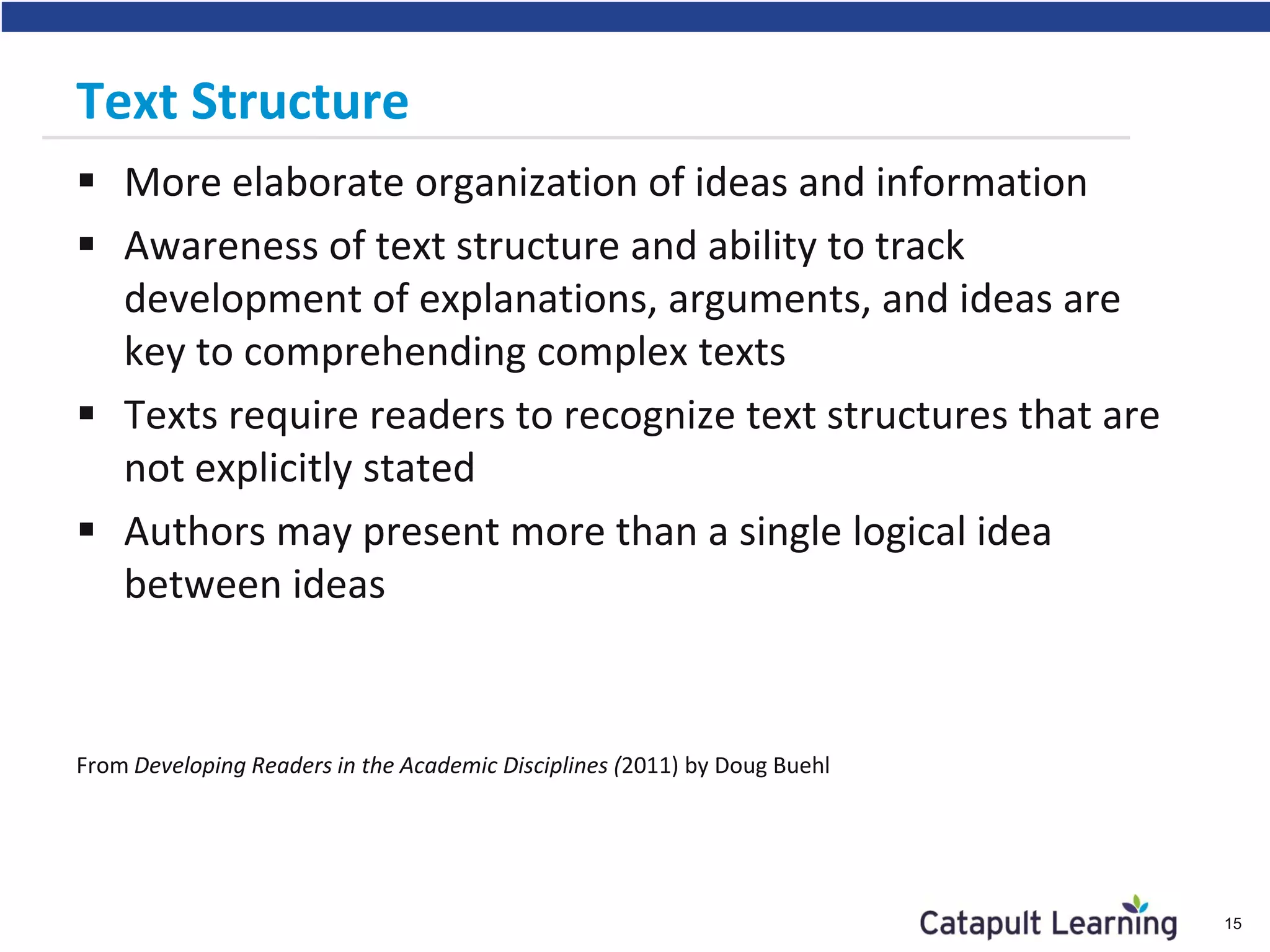 Text Structure
 More elaborate organization of ideas and information
 Awareness of text structure and ability to track
development of explanations, arguments, and ideas are
key to comprehending complex texts
 Texts require readers to recognize text structures that are
not explicitly stated
 Authors may present more than a single logical idea
between ideas
From Developing Readers in the Academic Disciplines (2011) by Doug Buehl
15
 