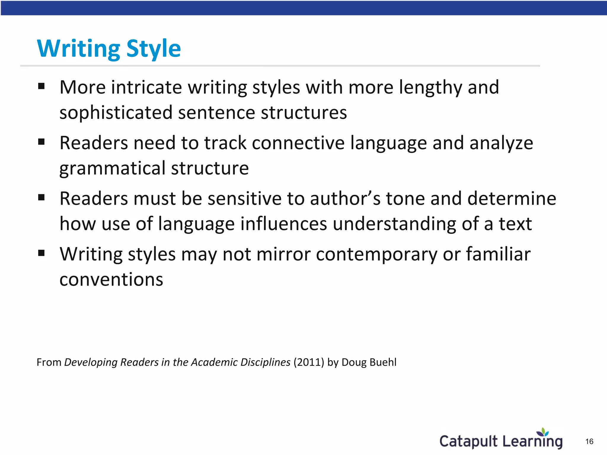 Writing Style
 More intricate writing styles with more lengthy and
sophisticated sentence structures
 Readers need to track connective language and analyze
grammatical structure
 Readers must be sensitive to author’s tone and determine
how use of language influences understanding of a text
 Writing styles may not mirror contemporary or familiar
conventions
From Developing Readers in the Academic Disciplines (2011) by Doug Buehl
16
 