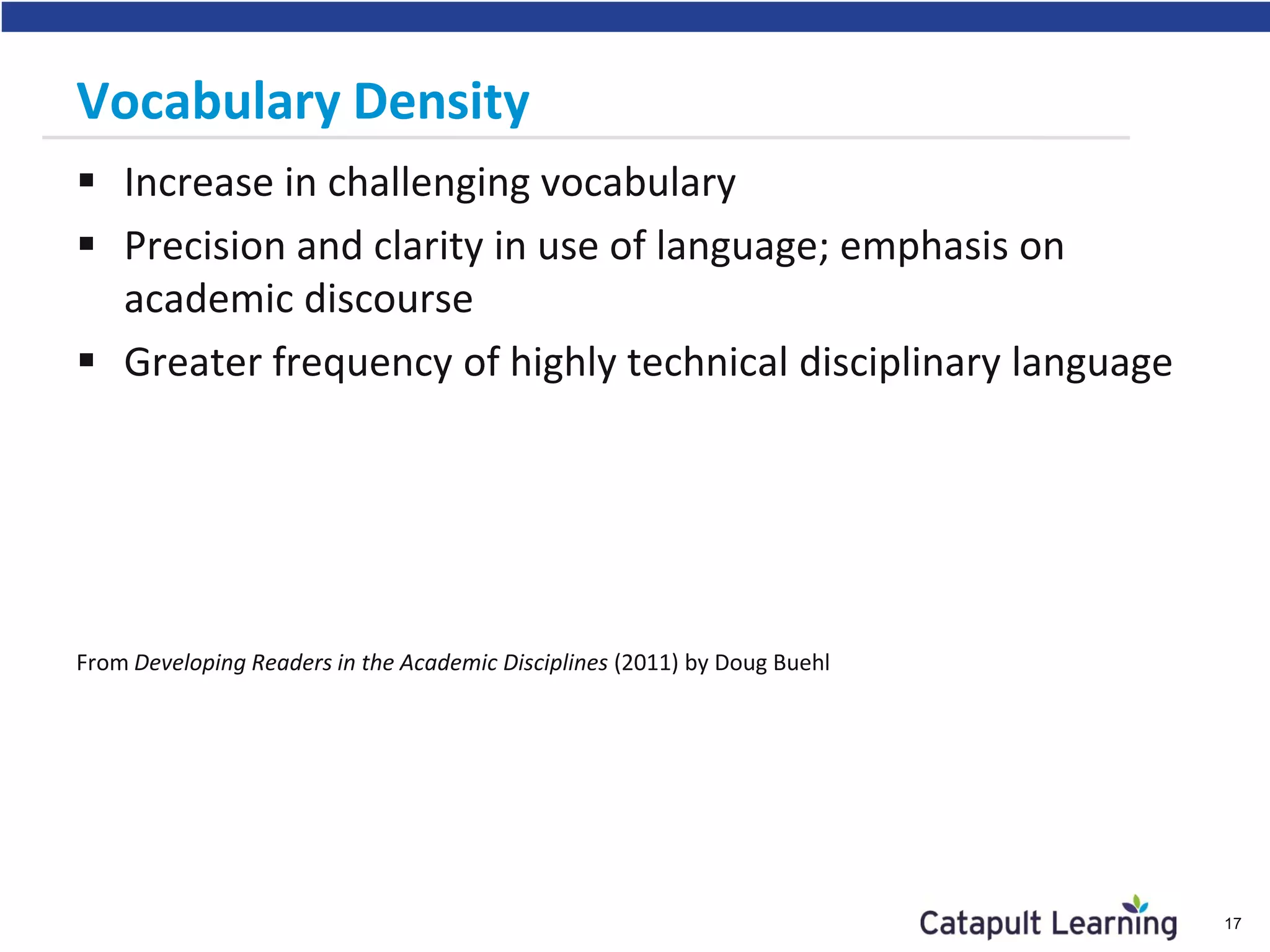 Vocabulary Density
 Increase in challenging vocabulary
 Precision and clarity in use of language; emphasis on
academic discourse
 Greater frequency of highly technical disciplinary language
From Developing Readers in the Academic Disciplines (2011) by Doug Buehl
17
 