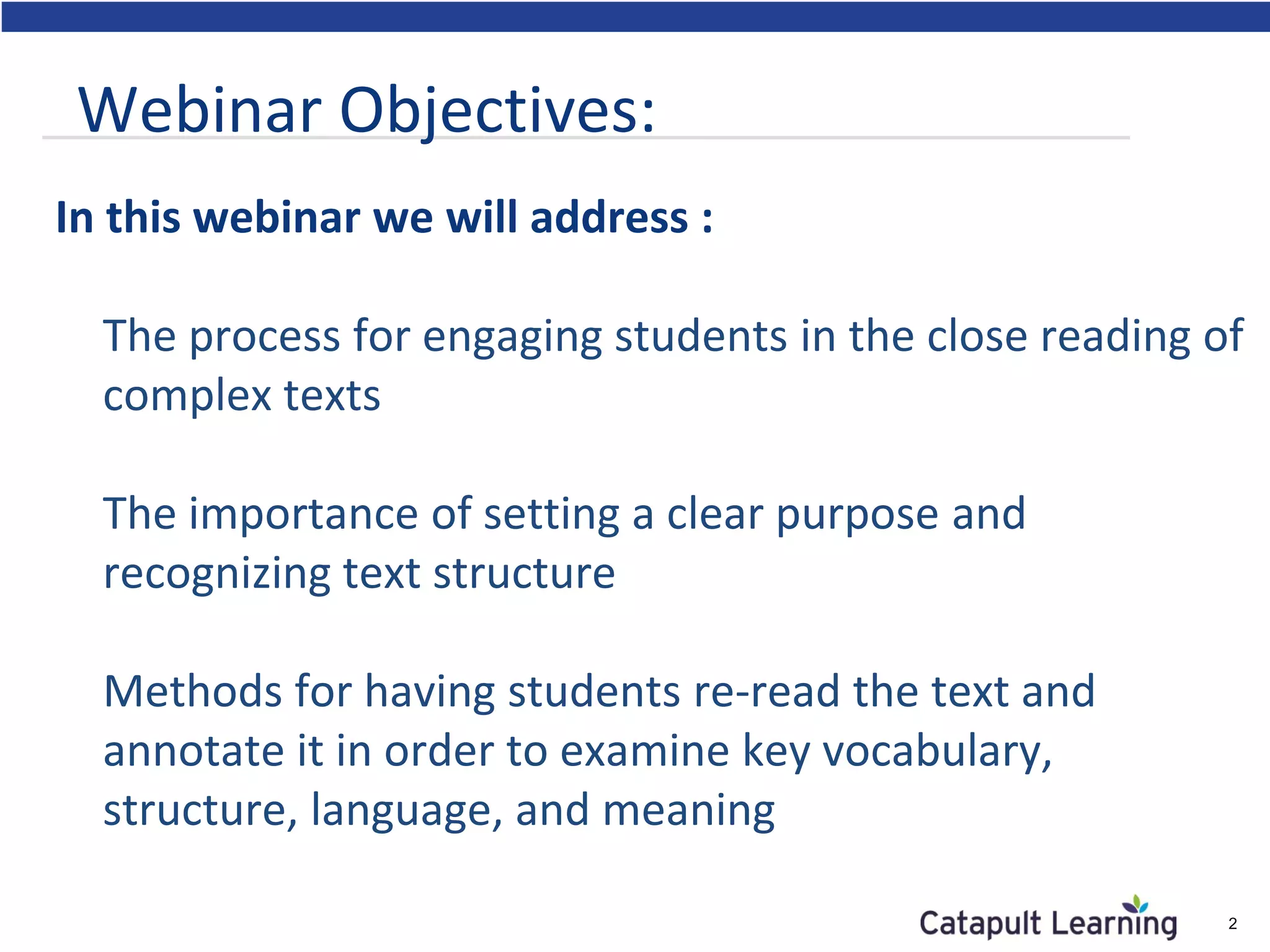 In this webinar we will address :
The process for engaging students in the close reading of
complex texts
The importance of setting a clear purpose and
recognizing text structure
Methods for having students re-read the text and
annotate it in order to examine key vocabulary,
structure, language, and meaning
2
Webinar Objectives:
 
