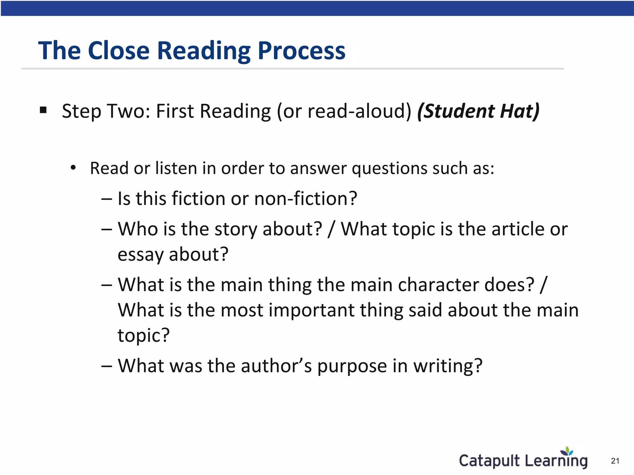  Step Two: First Reading (or read-aloud) (Student Hat)
• Read or listen in order to answer questions such as:
– Is this fiction or non-fiction?
– Who is the story about? / What topic is the article or
essay about?
– What is the main thing the main character does? /
What is the most important thing said about the main
topic?
– What was the author’s purpose in writing?
21
The Close Reading Process
 