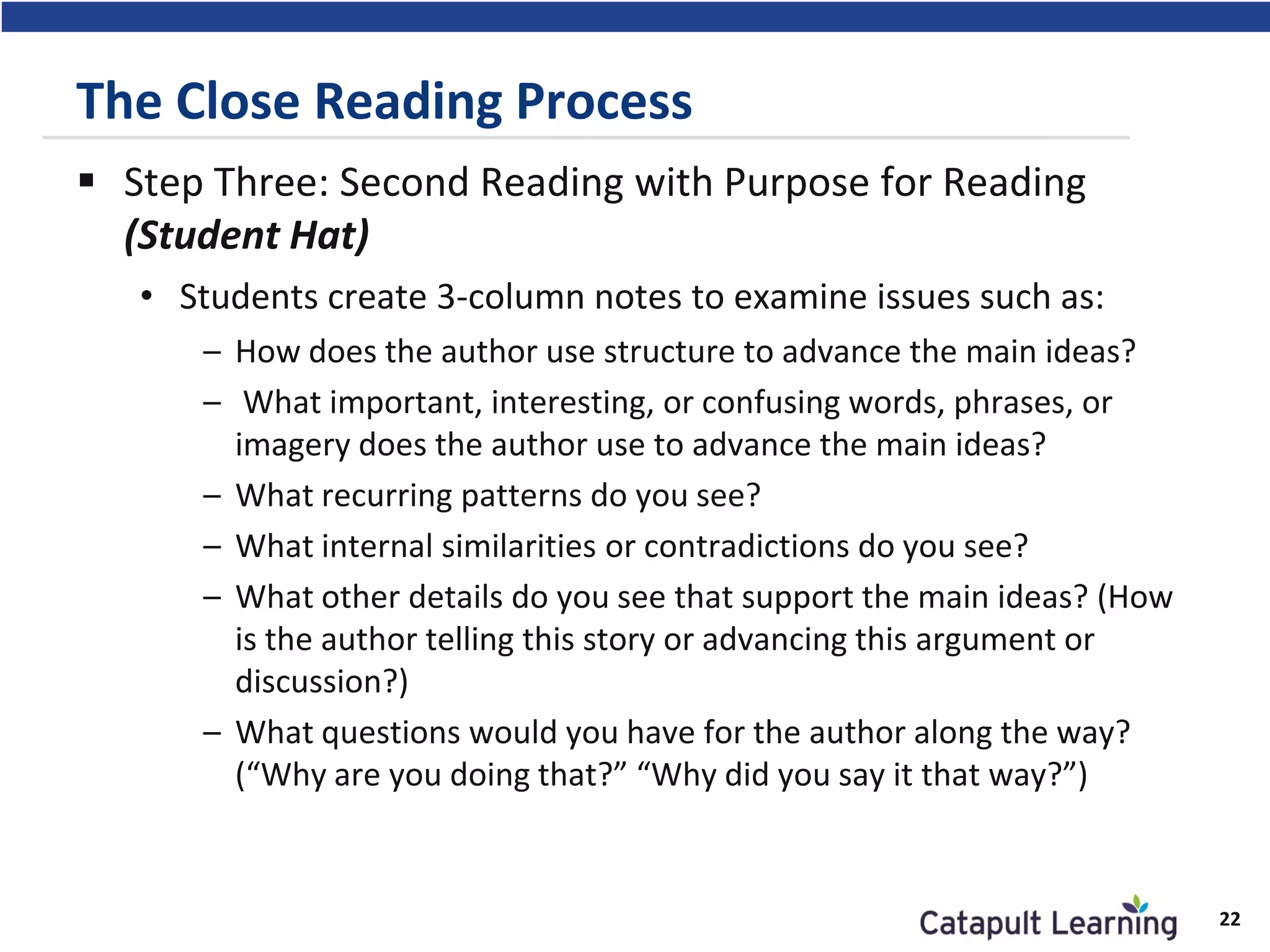 The Close Reading Process
 Step Three: Second Reading with Purpose for Reading
(Student Hat)
• Students create 3-column notes to examine issues such as:
– How does the author use structure to advance the main ideas?
– What important, interesting, or confusing words, phrases, or
imagery does the author use to advance the main ideas?
– What recurring patterns do you see?
– What internal similarities or contradictions do you see?
– What other details do you see that support the main ideas? (How
is the author telling this story or advancing this argument or
discussion?)
– What questions would you have for the author along the way?
(“Why are you doing that?” “Why did you say it that way?”)
22
 
