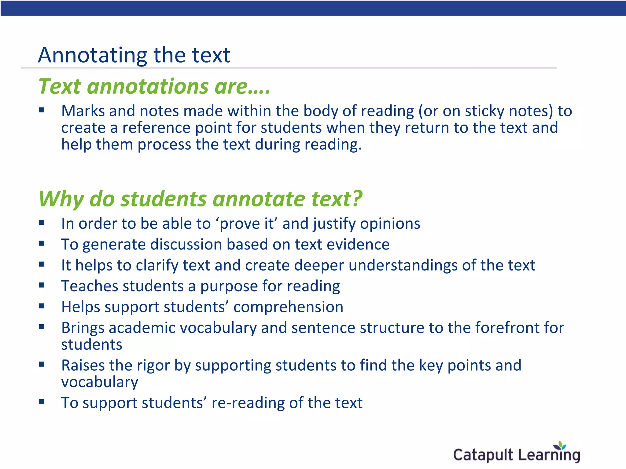 Annotating the text
Text annotations are….
 Marks and notes made within the body of reading (or on sticky notes) to
create a reference point for students when they return to the text and
help them process the text during reading.
Why do students annotate text?
 In order to be able to ‘prove it’ and justify opinions
 To generate discussion based on text evidence
 It helps to clarify text and create deeper understandings of the text
 Teaches students a purpose for reading
 Helps support students’ comprehension
 Brings academic vocabulary and sentence structure to the forefront for
students
 Raises the rigor by supporting students to find the key points and
vocabulary
 To support students’ re-reading of the text
 