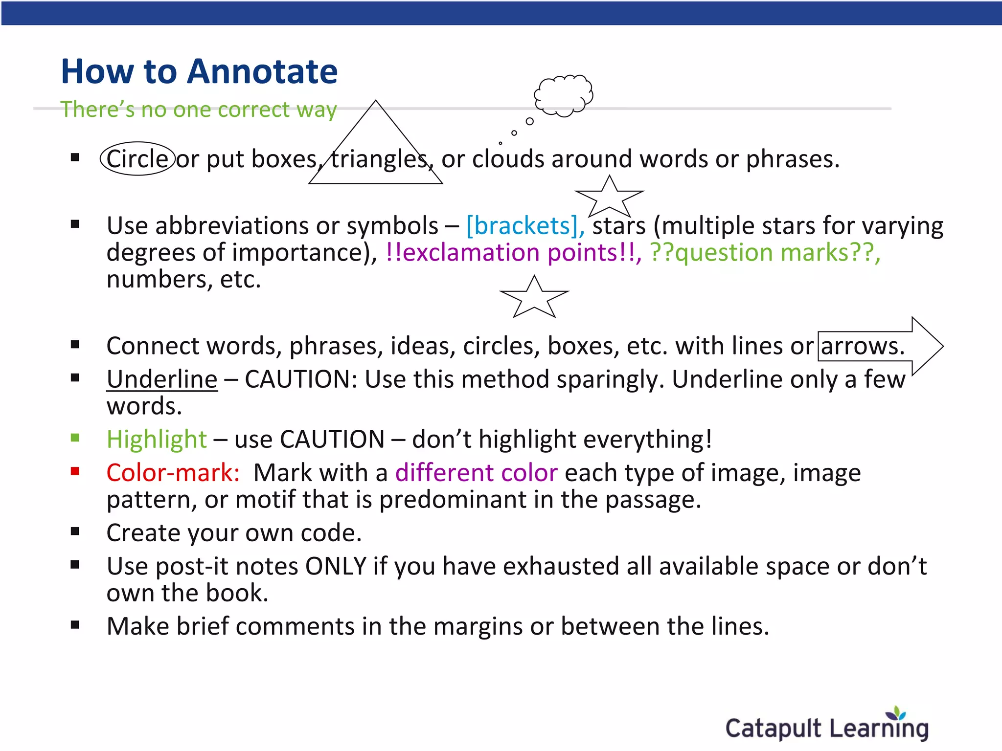 How to Annotate
There’s no one correct way
 Circle or put boxes, triangles, or clouds around words or phrases.
 Use abbreviations or symbols – [brackets], stars (multiple stars for varying
degrees of importance), !!exclamation points!!, ??question marks??,
numbers, etc.
 Connect words, phrases, ideas, circles, boxes, etc. with lines or arrows.
 Underline – CAUTION: Use this method sparingly. Underline only a few
words.
 Highlight – use CAUTION – don’t highlight everything!
 Color-mark: Mark with a different color each type of image, image
pattern, or motif that is predominant in the passage.
 Create your own code.
 Use post-it notes ONLY if you have exhausted all available space or don’t
own the book.
 Make brief comments in the margins or between the lines.
 