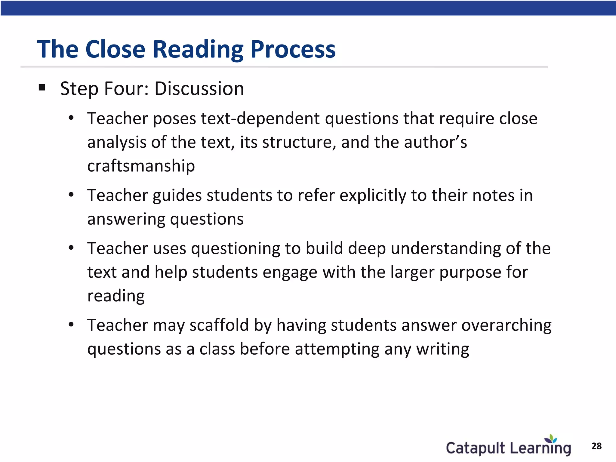 The Close Reading Process
 Step Four: Discussion
• Teacher poses text-dependent questions that require close
analysis of the text, its structure, and the author’s
craftsmanship
• Teacher guides students to refer explicitly to their notes in
answering questions
• Teacher uses questioning to build deep understanding of the
text and help students engage with the larger purpose for
reading
• Teacher may scaffold by having students answer overarching
questions as a class before attempting any writing
28
 