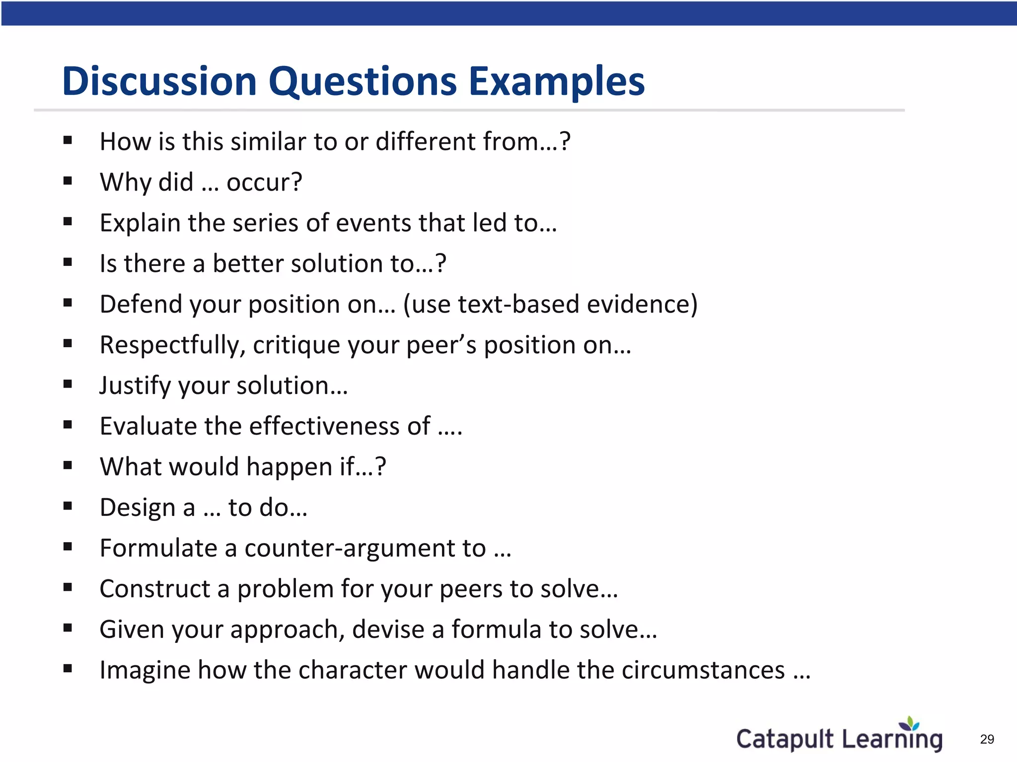 Discussion Questions Examples
 How is this similar to or different from…?
 Why did … occur?
 Explain the series of events that led to…
 Is there a better solution to…?
 Defend your position on… (use text-based evidence)
 Respectfully, critique your peer’s position on…
 Justify your solution…
 Evaluate the effectiveness of ….
 What would happen if…?
 Design a … to do…
 Formulate a counter-argument to …
 Construct a problem for your peers to solve…
 Given your approach, devise a formula to solve…
 Imagine how the character would handle the circumstances …
29
 