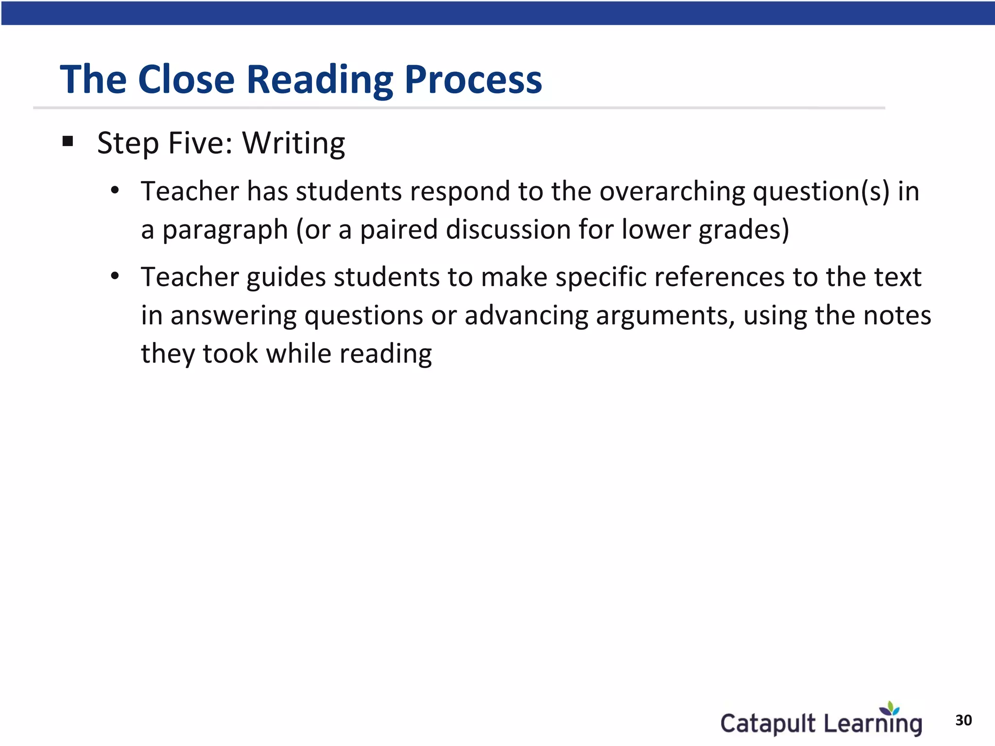 The Close Reading Process
 Step Five: Writing
• Teacher has students respond to the overarching question(s) in
a paragraph (or a paired discussion for lower grades)
• Teacher guides students to make specific references to the text
in answering questions or advancing arguments, using the notes
they took while reading
30
 