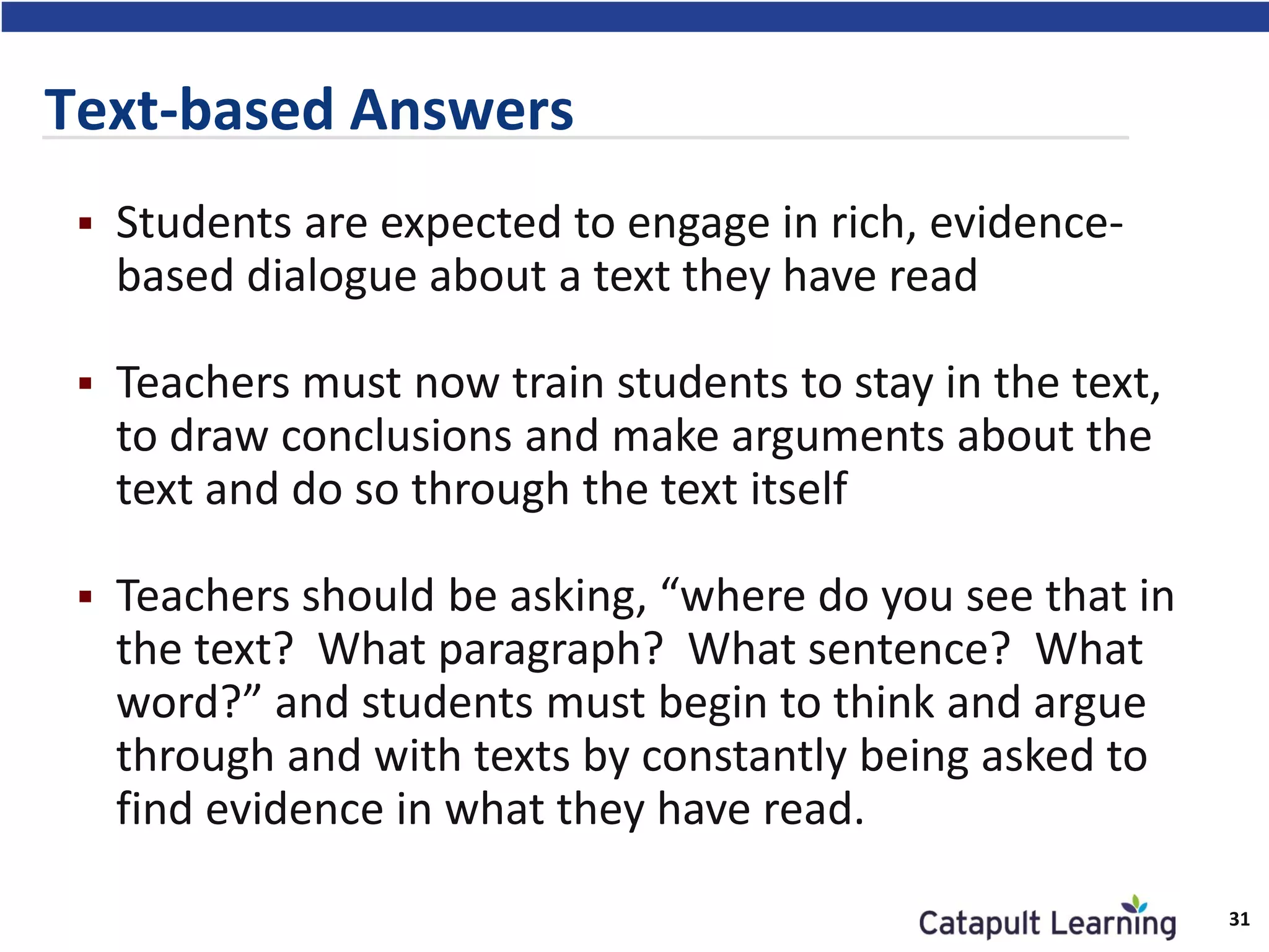  Students are expected to engage in rich, evidence-
based dialogue about a text they have read
 Teachers must now train students to stay in the text,
to draw conclusions and make arguments about the
text and do so through the text itself
 Teachers should be asking, “where do you see that in
the text? What paragraph? What sentence? What
word?” and students must begin to think and argue
through and with texts by constantly being asked to
find evidence in what they have read.
Text-based Answers
31
 