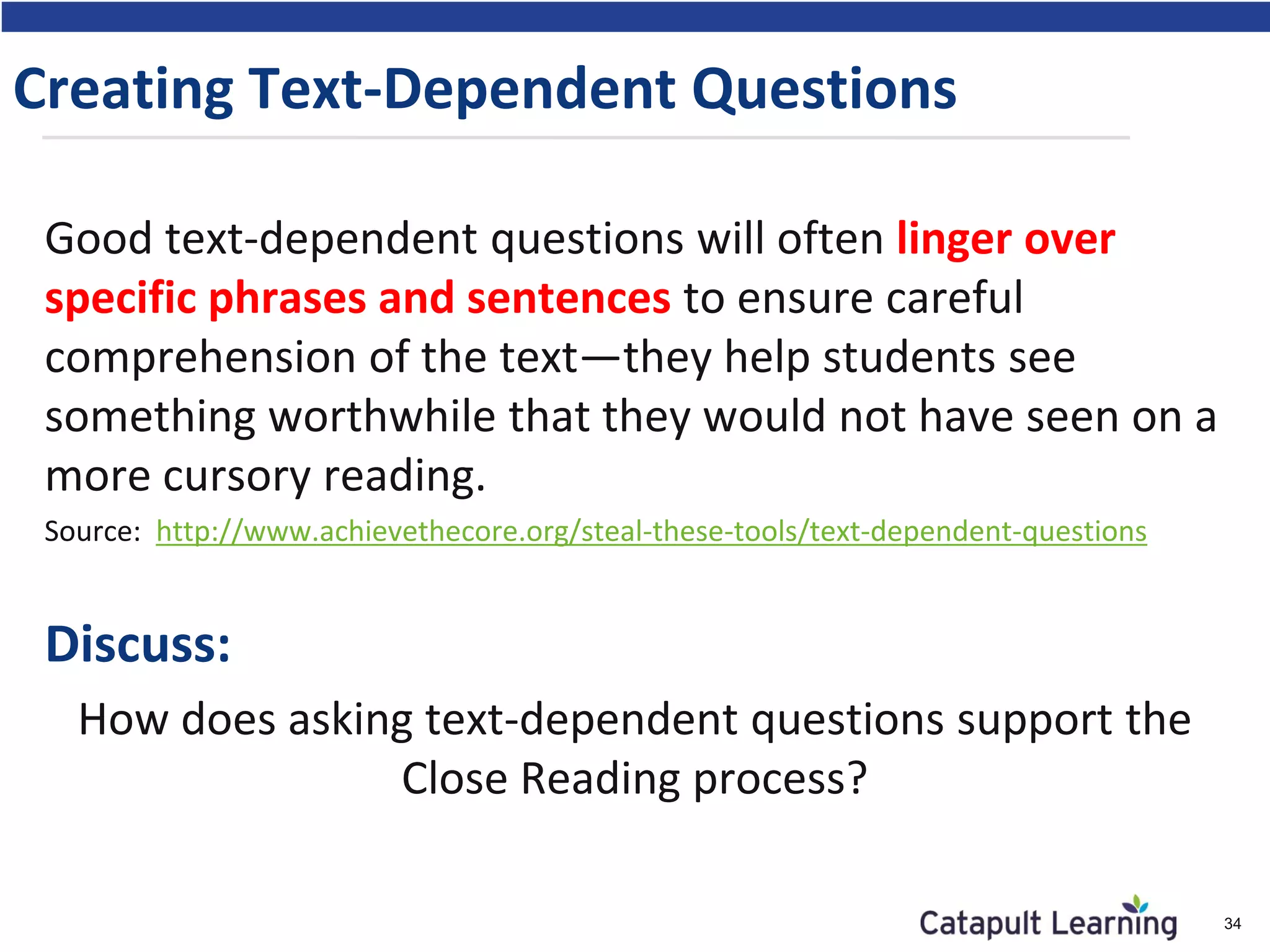 Creating Text-Dependent Questions
Good text-dependent questions will often linger over
specific phrases and sentences to ensure careful
comprehension of the text—they help students see
something worthwhile that they would not have seen on a
more cursory reading.
Source: http://www.achievethecore.org/steal-these-tools/text-dependent-questions
Discuss:
How does asking text-dependent questions support the
Close Reading process?
34
 