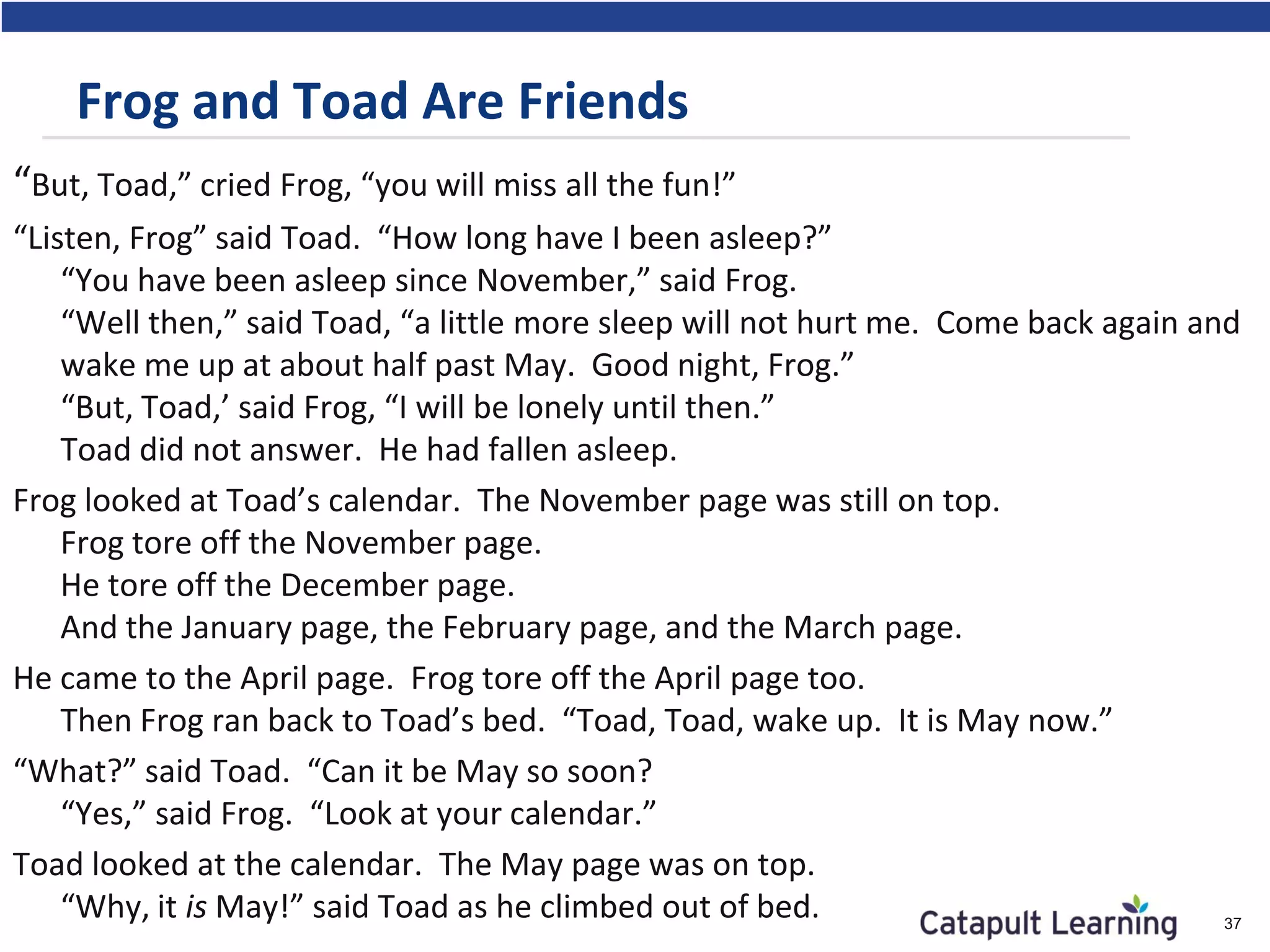 Frog and Toad Are Friends
“But, Toad,” cried Frog, “you will miss all the fun!”
“Listen, Frog” said Toad. “How long have I been asleep?”
“You have been asleep since November,” said Frog.
“Well then,” said Toad, “a little more sleep will not hurt me. Come back again and
wake me up at about half past May. Good night, Frog.”
“But, Toad,’ said Frog, “I will be lonely until then.”
Toad did not answer. He had fallen asleep.
Frog looked at Toad’s calendar. The November page was still on top.
Frog tore off the November page.
He tore off the December page.
And the January page, the February page, and the March page.
He came to the April page. Frog tore off the April page too.
Then Frog ran back to Toad’s bed. “Toad, Toad, wake up. It is May now.”
“What?” said Toad. “Can it be May so soon?
“Yes,” said Frog. “Look at your calendar.”
Toad looked at the calendar. The May page was on top.
“Why, it is May!” said Toad as he climbed out of bed. 37
 
