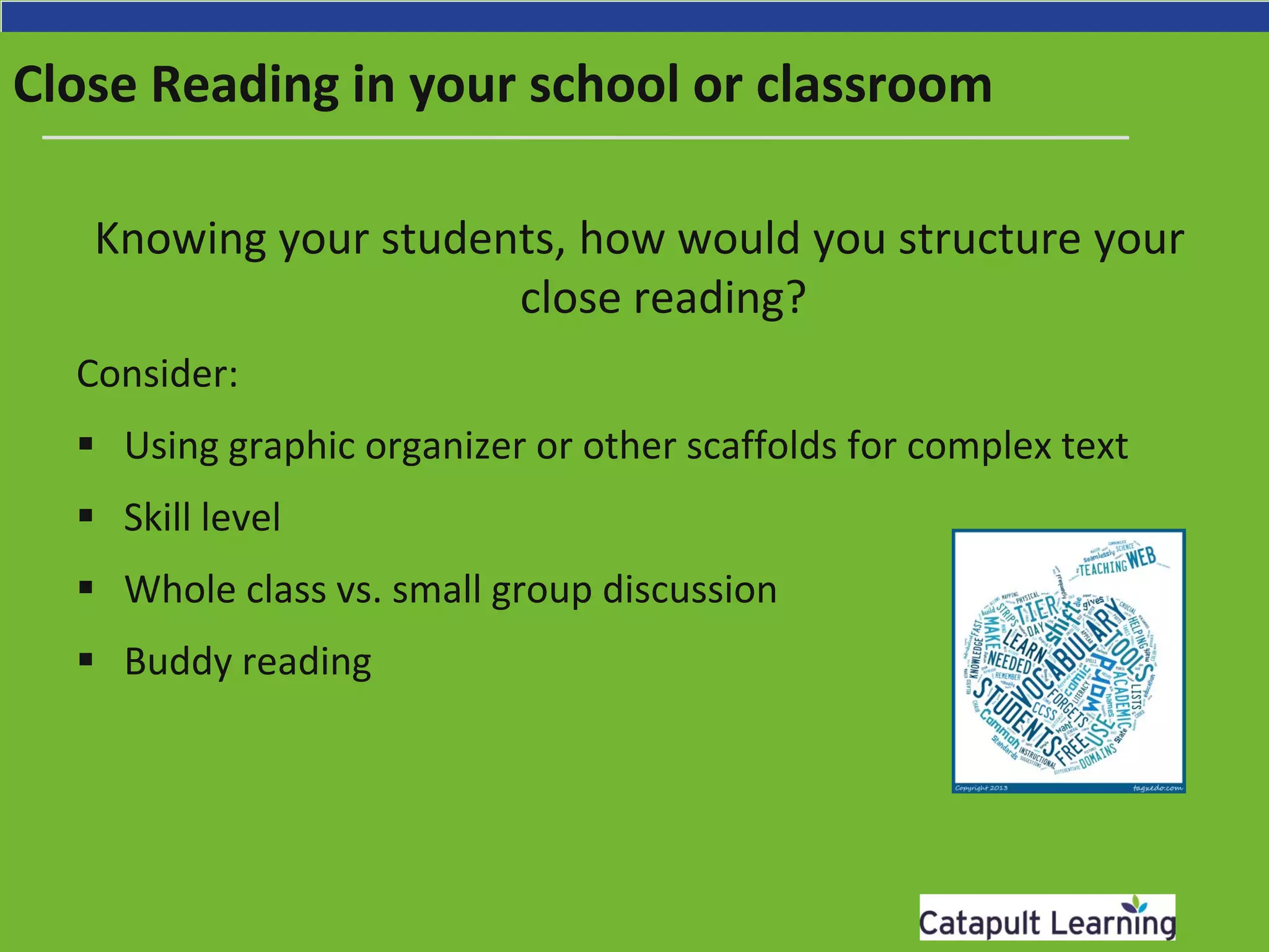 Close Reading in your school or classroom
Knowing your students, how would you structure your
close reading?
Consider:
 Using graphic organizer or other scaffolds for complex text
 Skill level
 Whole class vs. small group discussion
 Buddy reading
 