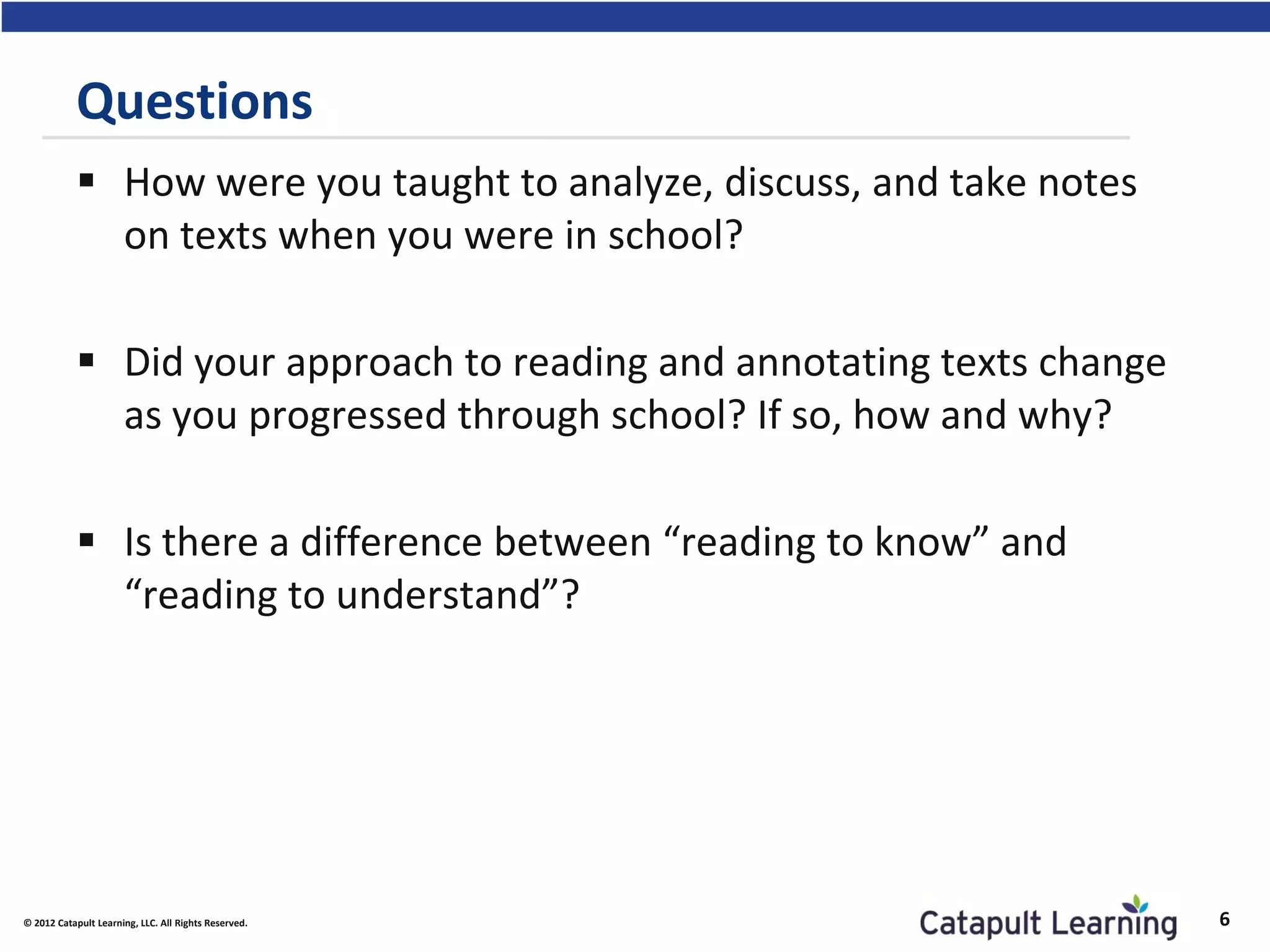 Questions
 How were you taught to analyze, discuss, and take notes
on texts when you were in school?
 Did your approach to reading and annotating texts change
as you progressed through school? If so, how and why?
 Is there a difference between “reading to know” and
“reading to understand”?
© 2012 Catapult Learning, LLC. All Rights Reserved. 6
 